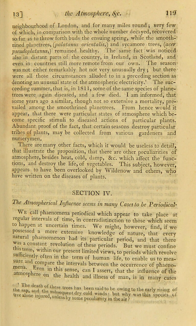 neighbourhood of London, and for many miles round; very few of which, in,comparison with the whole number decayed, recovered so far as to throw forth buds the ensuing spring, while the smooth- rined planetrees, (palatanus orientalis,) and sycamore trees, (acer pseudoplatanus,) remained healthy. The same fact was noticed also in distant parts of the country, in Ireland, in Scotland, and even in countries! still more remote from our own. The season was not either remarkably hot nor very unusually dry *, but there were all those circumstances alluded to in a preceding section as denoting an unusual state of the atmospheric electricity.’ The suc- ceeding summer, that is, in 1811, some of the same species of plane- trees were again diseased, and a few died. I am informed, that some years ago a similar, though not so extensive a mortality, pre- vailed among the smoothrined planetrees. From hence would it appear, that there were particular states of atmosphere which be- come specific stimuli to diseased actions of particular plants. Abundant proof of the fact, that certain seasons destroy particular tribes of plants, may be collected from various gardeners and nurserymen. There are many other facts, which it would be useless to detail, that illustrate the proposition, that there are other peculiarities of atmosphere, besides heat, cold, damp, &c. which affect the func- tions, and destroy the life, of vegetables. This subject, however, appears to have been overlooked by Wildenow and others, who have written on the diseases of plants. The Atmospherical Influence seems in many Cases to be Periodical• We call phaenomena periodical which appear to take place at tegular intervals of time, in contradistinction to those which seem to appen at uncertain times. We might, however, find, if we possessed a more extensive knowledge of nature, that every natural phaenomenon had its particular period, and that there was a constant revolution of these periods. But we must confine „ rr e.rm> Wlt nn our present limited views, to periods which revolve tciently often in the term of human lifp fn pnoKlo nc mon_