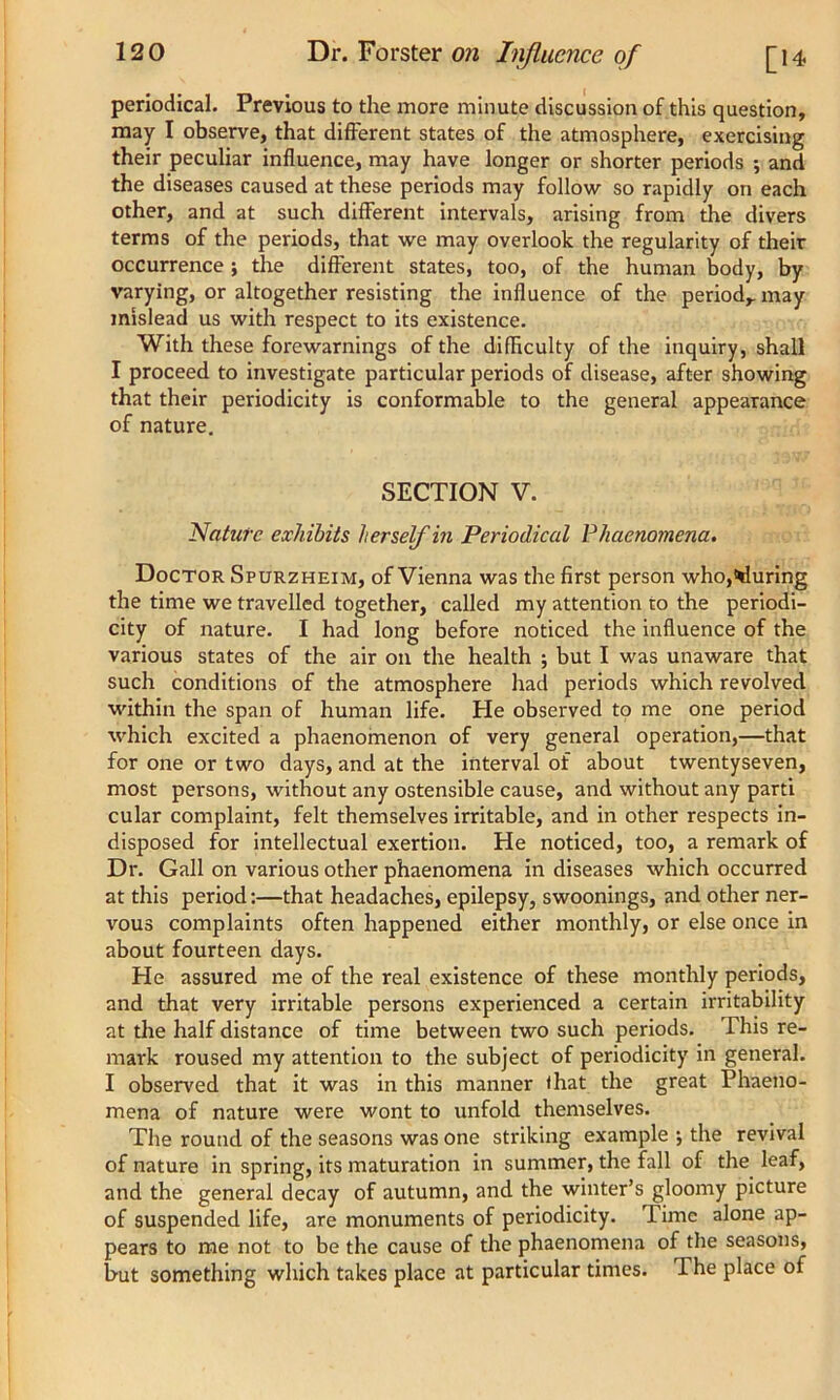 periodical. Previous to the more minute discussion of this question, may I observe, that different states of the atmosphere, exercising their peculiar influence, may have longer or shorter periods ; and the diseases caused at these periods may follow so rapidly on each other, and at such different intervals, arising from the divers terms of the periods, that we may overlook the regularity of their occurrence ; the different states, too, of the human body, by varying, or altogether resisting the influence of the period,, may mislead us with respect to its existence. With these forewarnings of the difficulty of the inquiry, shall I proceed to investigate particular periods of disease, after showing that their periodicity is conformable to the general appearance of nature. SECTION V. Nature exhibits herself in Periodical Phaenomena. Doctor Spurzheim, of Vienna was the first person who,during the time we travelled together, called my attention to the periodi- city of nature. I had long before noticed the influence of the various states of the air on the health ; but I was unaware that such conditions of the atmosphere had periods which revolved within the span of human life. He observed to me one period which excited a phaenomenon of very general operation,—that for one or two days, and at the interval of about twentyseven, most persons, without any ostensible cause, and without any parti cular complaint, felt themselves irritable, and in other respects in- disposed for intellectual exertion. He noticed, too, a remark of Dr. Gall on various other phaenomena in diseases which occurred at this period:—that headaches, epilepsy, swoonings, and other ner- vous complaints often happened either monthly, or else once in about fourteen days. He assured me of the real existence of these monthly periods, and that very irritable persons experienced a certain irritability at the half distance of time between two such periods. This re- mark roused my attention to the subject of periodicity in general. I observed that it was in this manner that the great Phaeno- mena of nature were wont to unfold themselves. The round of the seasons was one striking example ; the revival of nature in spring, its maturation in summer, the fall of the leaf, and the general decay of autumn, and the winter’s gloomy picture of suspended life, are monuments of periodicity. Time alone ap- pears to me not to be the cause of the phaenomena of the seasons, but something which takes place at particular times. 1 he place of