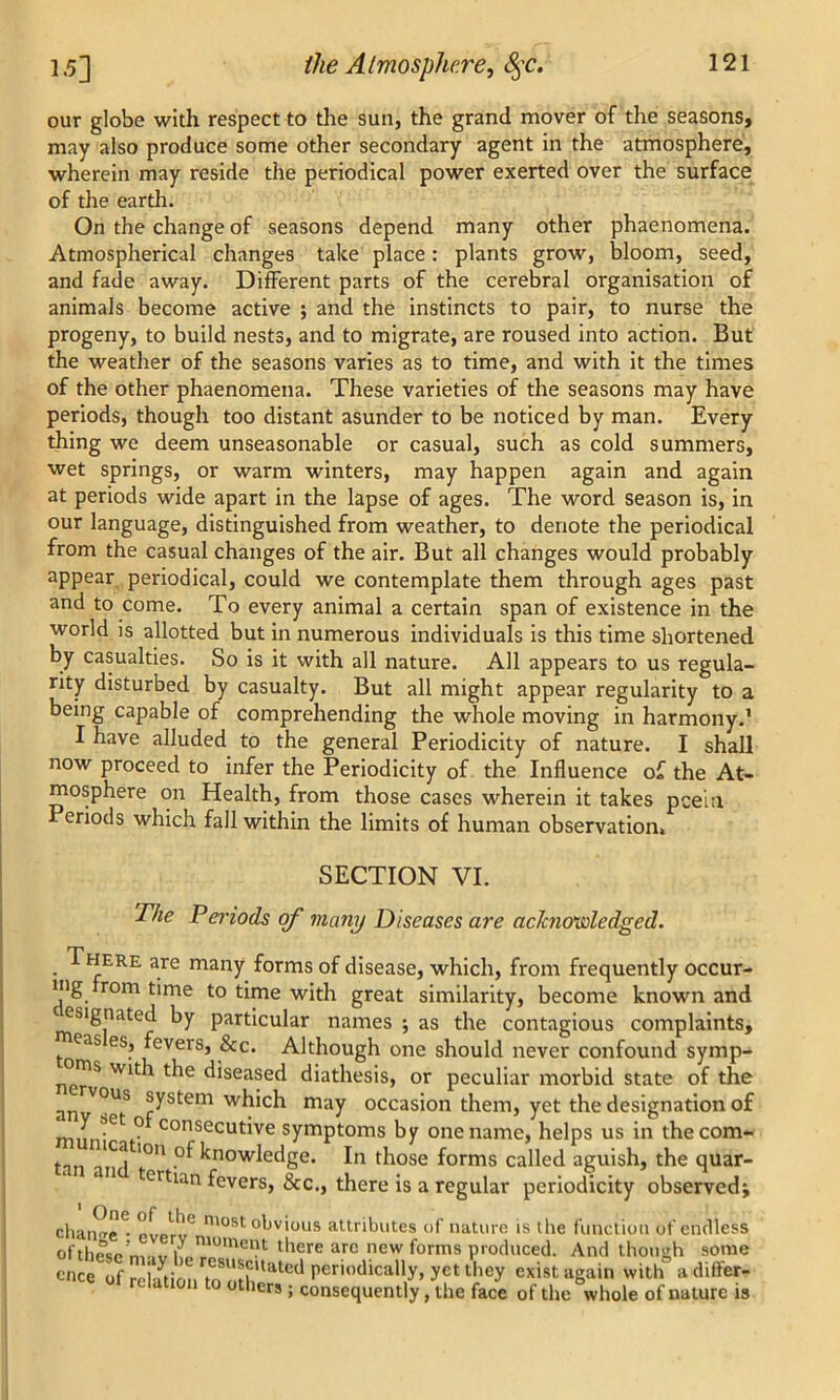 our globe with respect to the sun, the grand mover of the seasons, may also produce some other secondary agent in the atmosphere, wherein may reside the periodical power exerted over the surface of the earth. On the change of seasons depend many other phaenomena. Atmospherical changes take place: plants grow, bloom, seed, and fade away. Different parts of the cerebral organisation of animals become active ; and the instincts to pair, to nurse the progeny, to build nests, and to migrate, are roused into action. But the weather of the seasons varies as to time, and with it the times of the other phaenomena. These varieties of the seasons may have periods, though too distant asunder to be noticed by man. Every thing we deem unseasonable or casual, such as cold summers, wet springs, or warm winters, may happen again and again at periods wide apart in the lapse of ages. The word season is, in our language, distinguished from weather, to denote the periodical from the casual changes of the air. But all changes would probably appear periodical, could we contemplate them through ages past and to come. To every animal a certain span of existence in the world is allotted but in numerous individuals is this time shortened by casualties. So is it with all nature. All appears to us regula- rity disturbed by casualty. But all might appear regularity to a being capable of comprehending the whole moving in harmony.1 I have alluded to the general Periodicity of nature. I shall now proceed to infer the Periodicity of the Influence of the At- mosphere on Health, from those cases wherein it takes peel a Periods which fall within the limits of human observation SECTION VI. The Periods of many Diseases are achwwledged. here are many forms of disease, which, from frequently occur- mg rom time to time with great similarity, become known and designated by particular names ; as the contagious complaints, ^eas es, fevers, &c. Although one should never confound symp- ^oms with the diseased diathesis, or peculiar morbid state of the anvV°US r^stem wh‘ch may occasion them, yet the designation of y set o consecutive symptoms by one name, helps us in the corn- tan atuf1011 -°^ knowledSe* I'1 those forms called aguish, the quar- tcrtian fevers, &c., there is a regular periodicity observed^ change • PVPr,!U most obvious attributes of nature is the function of endless of these m,v k ™°mellt tllere are new forms produced. And though some once of rel-oir csu*?,tated periodically, yet they exist again with adifter- relation to other, ; consequently, the face of the “whole of nature is