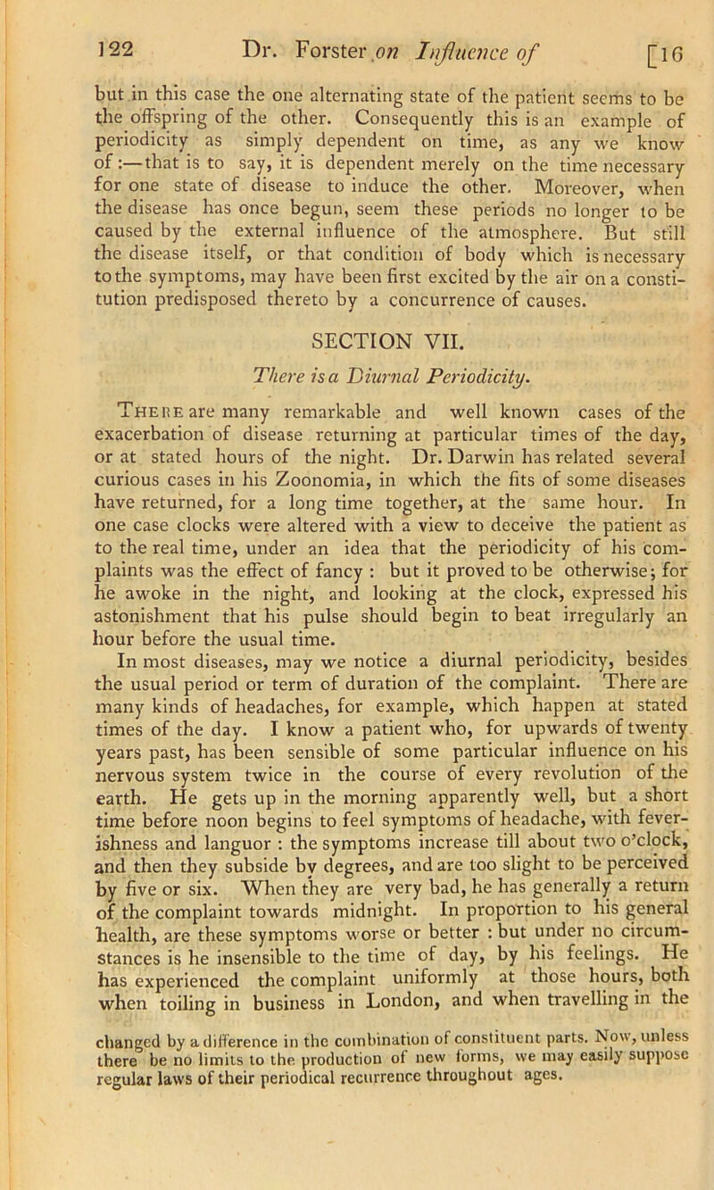 but in this case the one alternating state of the patient seems to be the offspring of the other. Consequently this is an example of periodicity as simply dependent on time, as any we know of :—that is to say, it is dependent merely on the time necessary for one state of disease to induce the other. Moreover, when the disease has once begun, seem these periods no longer to be caused by the external influence of the atmosphere. But still the disease itself, or that condition of body which is necessary to the symptoms, may have been first excited by the air on a consti- tution predisposed thereto by a concurrence of causes. SECTION VII. There is a Diurnal Periodicity. There are many remarkable and well known cases of the exacerbation of disease returning at particular times of the day, or at stated hours of the night. Dr. Darwin has related several curious cases in his Zoonomia, in which the fits of some diseases have returned, for a long time together, at the same hour. In one case clocks were altered with a view to deceive the patient as to the real time, under an idea that the periodicity of his com- plaints was the effect of fancy : but it proved to be otherwise; for he awoke in the night, and looking at the clock, expressed his astonishment that his pulse should begin to beat irregularly an hour before the usual time. In most diseases, may we notice a diurnal periodicity, besides the usual period or term of duration of the complaint. There are many kinds of headaches, for example, which happen at stated times of the day. I know a patient who, for upwards of twenty years past, has been sensible of some particular influence on his nervous system twice in the course of every revolution of the earth. He gets up in the morning apparently well, but a short time before noon begins to feel symptoms of headache, with fever- ishness and languor : the symptoms increase till about two o’clock, and then they subside by degrees, and are too slight to be perceived by five or six. When they are very bad, he has generally a return of the complaint towards midnight. In proportion to his general health, are these symptoms worse or better : but under no circum- stances is he insensible to the time of day, by his feelings. He has experienced the complaint uniformly at those hours, both when toiling in business in London, and when travelling in the changed by a difference in the combination of constituent parts. Now, unless there be no limits to the production of new tornis, we may easily suppose regular laws of their periodical recurrence throughout ages.