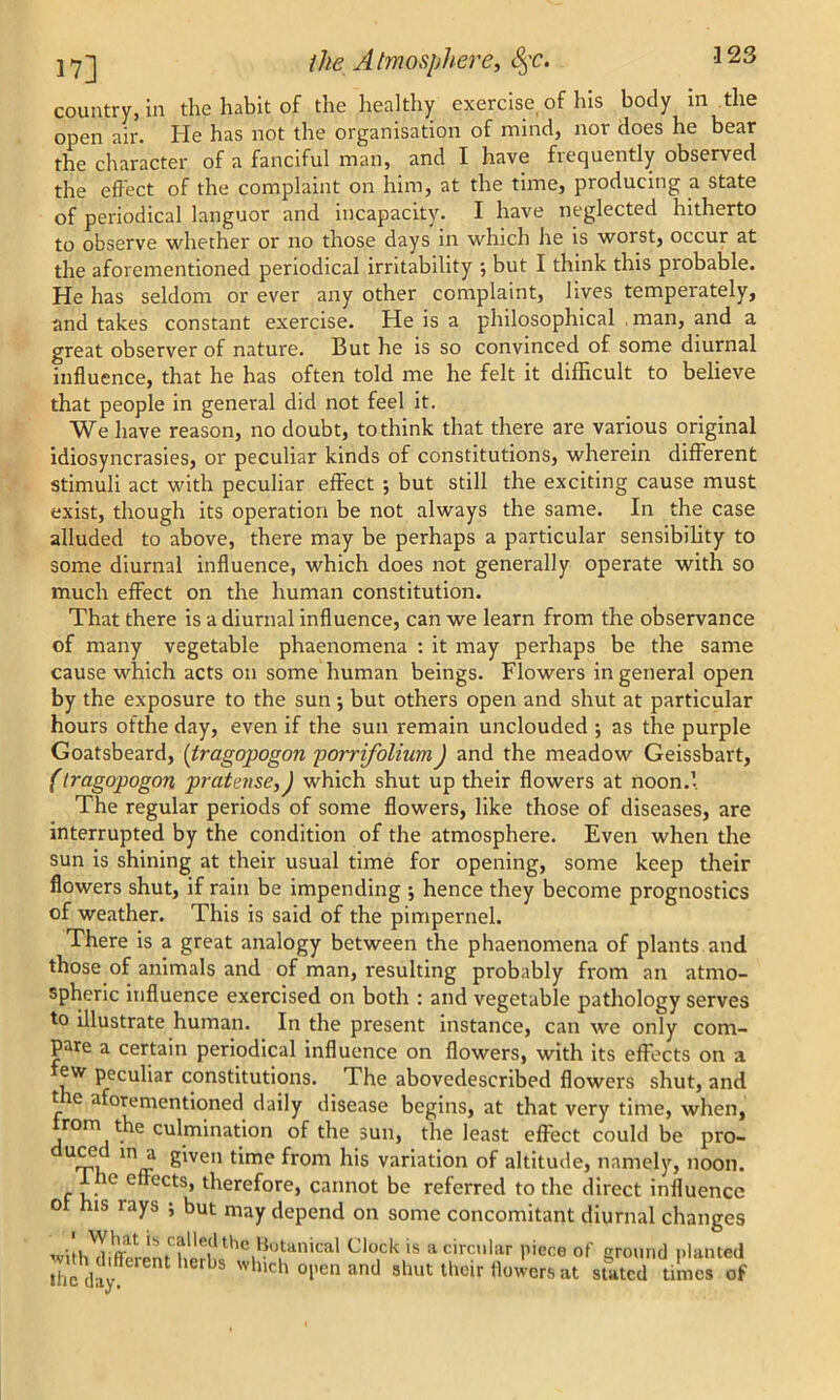 country, in the habit of the healthy exercise of his body in the open air. He has not the organisation of mind, nor does he bear the character of a fanciful man, and I have frequently observed the effect of the complaint on him, at the time, producing a state of periodical languor and incapacity. I have neglected hitherto to observe whether or no those days in which he is worst, occur at the aforementioned periodical irritability •, but I think this piobable. He has seldom or ever any other complaint, lives temperately, and takes constant exercise. He is a philosophical man, and a great observer of nature. But he is so convinced of some diurnal influence, that he has often told me he felt it difficult to believe that people in general did not feel it. We have reason, no doubt, to think that there are various original idiosyncrasies, or peculiar kinds of constitutions, wherein different stimuli act with peculiar effect ; but still the exciting cause must exist, though its operation be not always the same. In the case alluded to above, there may be perhaps a particular sensibility to some diurnal influence, which does not generally operate with so much effect on the human constitution. That there is a diurnal influence, can we learn from the observance of many vegetable phaenomena : it may perhaps be the same cause which acts on some human beings. Flowers in general open by the exposure to the sun; but others open and shut at particular hours ofthe day, even if the sun remain unclouded ; as the purple Goatsbeard, (tragopogon porrifolium) and the meadow Geissbart, (tragopogon prate?ise,J which shut up their flowers at noon.l The regular periods of some flowers, like those of diseases, are interrupted by the condition of the atmosphere. Even when the sun is shining at their usual time for opening, some keep their flowers shut, if rain be impending ; hence they become prognostics of weather. This is said of the pimpernel. There is a great analogy between the phaenomena of plants and those of animals and of man, resulting probably from an atmo- spheric influence exercised on both : and vegetable pathology serves to illustrate human. In the present instance, can we only com- pare a certain periodical influence on flowers, with its effects on a ew peculiar constitutions. The abovedescribed flowers shut, and t re aforementioned daily disease begins, at that very time, when, rom the culmination of the sun, the least effect could be pro- dU'T) mfr giVeM time fr°m h'S variation of altitude, namely, noon. ic effects, therefore, cannot be referred to the direct influence of his rays ; but nray depend on some concomitant diurnal changes , rhrrat 'S lle(l the Botanical Clock is a circular niece of round planted jvuh different herbs which open and shut their flowers at stated ifiS of