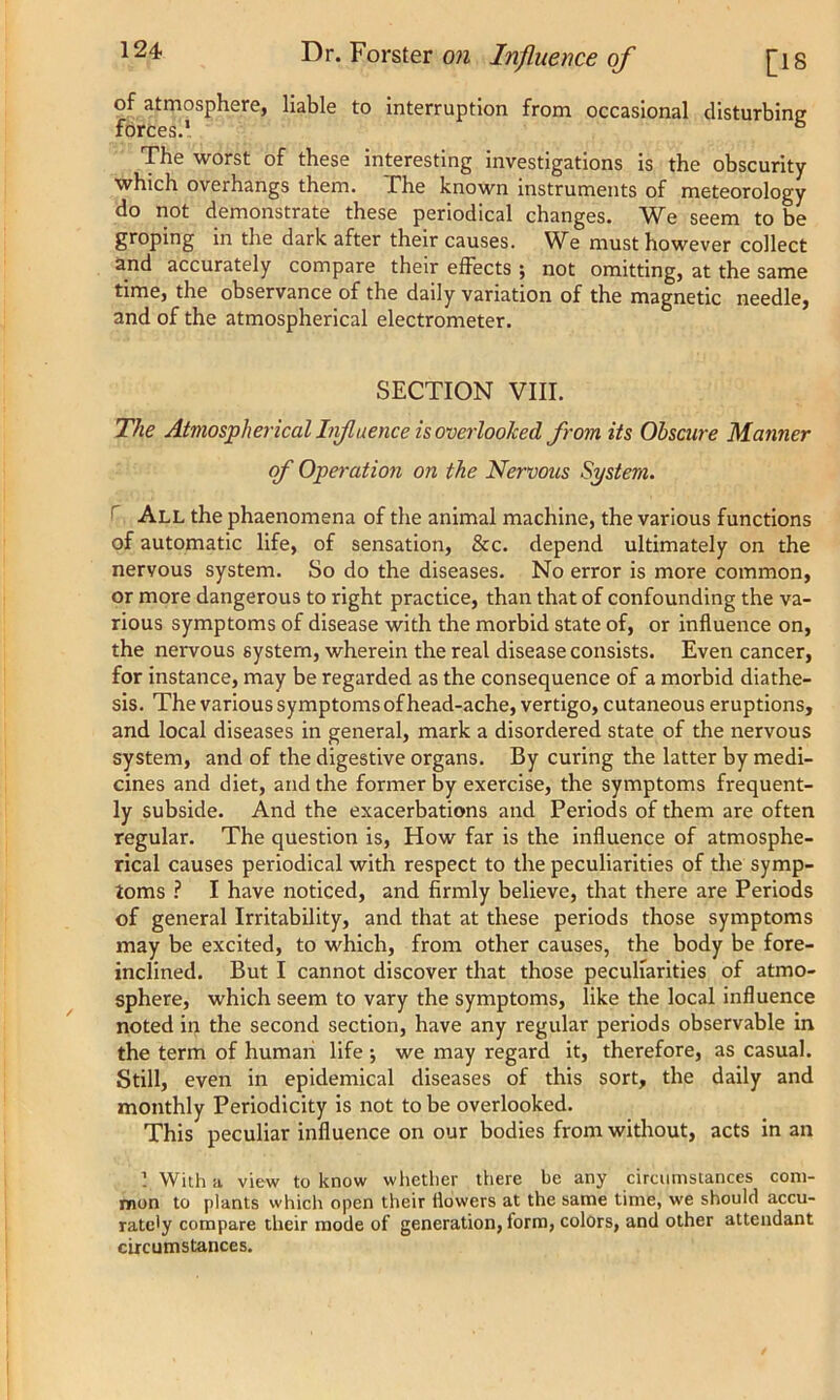 of atmosphere, liable to interruption from occasional disturbing forces.1 6 The worst of these interesting investigations is the obscurity which overhangs them. The known instruments of meteorology do not demonstrate these periodical changes. We seem to be groping in the dark after their causes. We must however collect and accurately compare their effects ; not omitting, at the same time, the observance of the daily variation of the magnetic needle, and of the atmospherical electrometer. SECTION VIII. The Atmospherical Influence is overlooked from its Obscure Manner of Operation on the Nervous System. All the phaenomena of the animal machine, the various functions of automatic life, of sensation, &c. depend ultimately on the nervous system. So do the diseases. No error is more common, or more dangerous to right practice, than that of confounding the va- rious symptoms of disease with the morbid state of, or influence on, the nervous system, wherein the real disease consists. Even cancer, for instance, may be regarded as the consequence of a morbid diathe- sis. The various symptoms of head-ache, vertigo, cutaneous eruptions, and local diseases in general, mark a disordered state of the nervous system, and of the digestive organs. By curing the latter by medi- cines and diet, and the former by exercise, the symptoms frequent- ly subside. And the exacerbations and Periods of them are often regular. The question is, How far is the influence of atmosphe- rical causes periodical with respect to the peculiarities of the symp- toms ? I have noticed, and firmly believe, that there are Periods of general Irritability, and that at these periods those symptoms may be excited, to which, from other causes, the body be fore- inclined. But I cannot discover that those peculiarities of atmo- sphere, which seem to vary the symptoms, like the local influence noted in the second section, have any regular periods observable in the term of human life •, we may regard it, therefore, as casual. Still, even in epidemical diseases of this sort, the daily and monthly Periodicity is not to be overlooked. This peculiar influence on our bodies from without, acts in an ] With a view to know whether there be any circumstances com- mon to plants which open their flowers at the same time, we should accu- rately compare their mode of generation, form, colors, and other attendant circumstances.