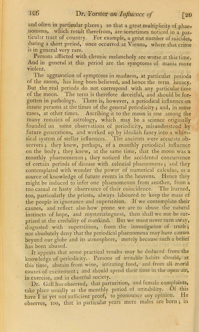 and often in particular places •, so that a great multiplicity of phae- nornena, which result therefrom, are sometimes noticed in a par- ticular tract of country. For example, a great number of suicides, during a short period, once occurred at Vienna, where that crime is in general very rare. Persons afflicted with chronic melancholy are worse at this time. And in general at this period are the symptoms of mania more violent. The aggravation of symptoms in madness, at particular periods of the moon, has long been believed, and hence the term lunacy. But the real periods do not correspond with any particular time of the moon. The term is therefore deceitful, and should be for- gotten in pathology. There is, however, a periodical influence on insane persons at the times of the general periodicity ; and, in some cases, at other times. Ascribing it to the moon is one among the many remains of astrology, which may be a science originally founded on some observations of periodicity, misunderstood by future generations, and worked up by idealish fancy into a whim- sical system of stellar influences. The ancients were accurate ob- servers ; they knew, perhaps, of a monthly periodical influence on the body ; they knew, at the same time, that the moon was a monthly phaenomenon ; they noticed the accidental concurrence of certain periods of disease with celestial phaenomena ; and they contemplated with wonder the power of numerical calculus, as a source of knowledge of future events in the heavens. Hence they might be induced to infer one phaenomenon from another, from a too casual or hasty observance of their coincidence. The learned, too, particularly the priests, always laboured to keep the mass of the people in ignorance and superstition. If we contemplate their causes, and reflect also how prone we are to abuse the natural instincts of hope, and mysterizingness, then shall we not be sur- prised at the credulity of mankind. But we must never turn away, disgusted with superstition, from the investigation of truth; nor absolutely deny that the periodical phaenomena may have causes beyond our globe and its atmosphere, merely because such a belief has been abused. It appears that some practical results may be deduced from the knowledge of periodicity. Persons of irritable habits should, at this time, abstain from wine, irritating food, and from all moral causes of excitement; and should spend their time in the open an, in exercise, and in cheerful society. Dr. Gall has observed, that parturition, and female complaints, take place usually at the monthly period of irritability. . Oi this have I as yet not sufficient proof, to pronounce any opinion. He observes, too, that in particular years more males are born •, in