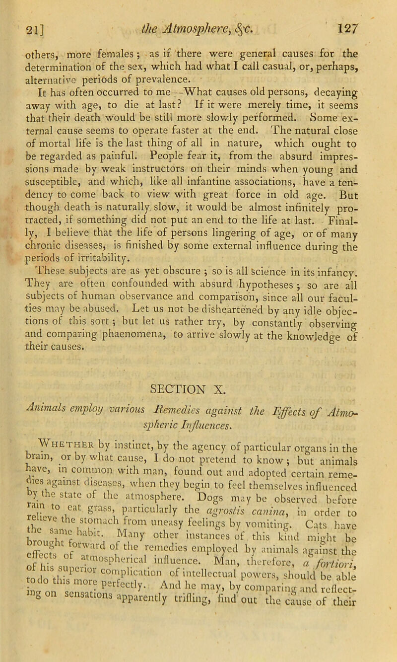 others, more females; as if there were general causes for the determination of the sex, which had what I call casual, or, perhaps, alternative periods of prevalence. It has often occurred to me--What causes old persons, decaying away with age, to die at last? If it were merely time, it seems that their death would be still more slowly performed. Some ex- ternal cause seems to operate faster at the end. The natural close of mortal life is the last thing of all in nature, which ought to be regarded as painful. People fear it, from the absurd impres- sions made by weak instructors on their minds when young and susceptible, and which, like all infantine associations, have a ten- dency to come back to view with great force in old age. But though death is naturally slow, it would be almost infinitely pro- tracted, if something did not put an end to the life at last. Final- ly, I believe that the life of persons lingering of age, or of many chronic diseases, is finished by some external influence during the periods of irritability. These subjects are as yet obscure ; so is all Science in its infancy. They are often confounded with absurd hypotheses •, so are all subjects of human observance and comparison, since all our facul- ties may be abused. Let us not be disheartened by any idle objec- tions of this sort; but let us rather try, by constantly observing and comparing phaenomena, to arrive slowly at the knowledge of their causes. SECTION X. Animals employ various Berne dies against the Effects of Atmo- spheric Influences. Whether by instinct, by the agency of particular organs in the brain, or by what cause, I do not pretend to know; but animals have, in common with man, found out and adopted certain reme- dies against diseases, when they begin to feel themselves influenced y the state of the atmosphere. Dogs maybe observed before .in to eat grass, particularly the agrostis canina, in order to ,revc stomach from uneasy feelings by vomiting. Cats have klT? M'’r °th« ™‘»nces of this lid might be effects' nf0lTU<:l °if tlu? remeclies employed by animals against the tects ot atmospherical influence. Man, therefore, a fortiori to iri|SUpCUOr complication of intellectual powers, should be able odo this more perfectly. Ami he may, by comparing and reflect! i on sensations apparently trifling, find out the cause of their