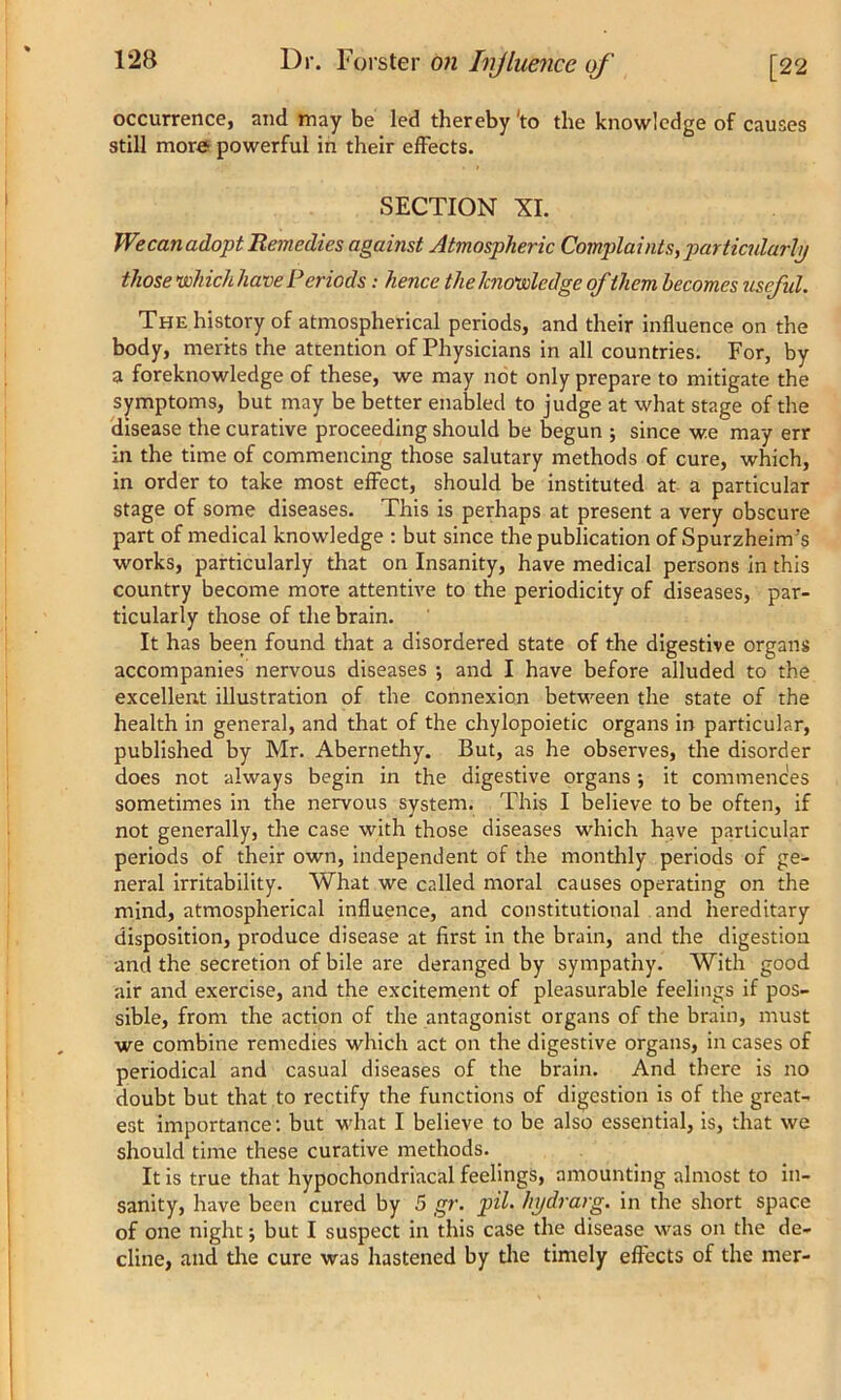occurrence, and may be led thereby 'to the knowledge of causes still more powerful in their effects. SECTION XI. We can adopt Remedies against Atmospheric Complaints, particularly those which have Periods: hence the knowledge of them becomes usefid. The history of atmospherical periods, and their influence on the body, merits the attention of Physicians in all countries. For, by a foreknowledge of these, we may not only prepare to mitigate the symptoms, but may be better enabled to judge at what stage of the disease the curative proceeding should be begun ; since we may err in the time of commencing those salutary methods of cure, which, in order to take most effect, should be instituted at a particular stage of some diseases. This is perhaps at present a very obscure part of medical knowledge : but since the publication of Spurzheim’s works, particularly that on Insanity, have medical persons in this country become more attentive to the periodicity of diseases, par- ticularly those of the brain. It has been found that a disordered state of the digestive organs accompanies nervous diseases •, and I have before alluded to the excellent illustration of the connexion between the state of the health in general, and that of the chylopoietic organs in particular, published by Mr. Abernethy. But, as he observes, the disorder does not always begin in the digestive organs •, it commences sometimes in the nervous system. This I believe to be often, if not generally, the case with those diseases which have particular periods of their own, independent of the monthly periods of ge- neral irritability. What we called moral causes operating on the mind, atmospherical influence, and constitutional and hereditary disposition, produce disease at first in the brain, and the digestion and the secretion of bile are deranged by sympathy. With good air and exercise, and the excitement of pleasurable feelings if pos- sible, from the action of the antagonist organs of the brain, must we combine remedies which act on the digestive organs, in cases of periodical and casual diseases of the brain. And there is no doubt but that to rectify the functions of digestion is of the great- est importance: but what I believe to be also essential, is, that we should time these curative methods. It is true that hypochondriacal feelings, amounting almost to in- sanity, have been cured by 5 gr. pH• hydrarg. in the short space of one night j but I suspect in this case the disease was on the de- cline, and the cure was hastened by the timely effects of the mer-