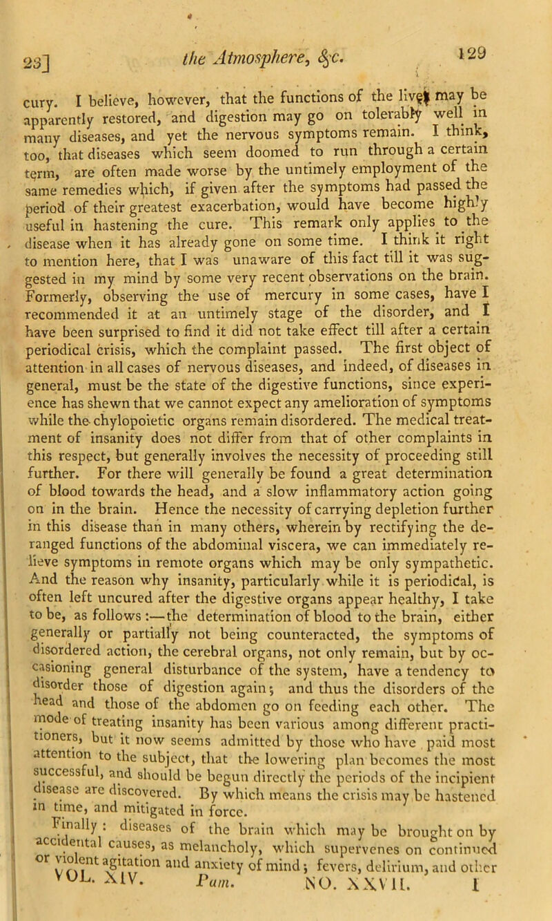 23] cury. I believe, however, that the functions of the liv§| may be apparently restored, and digestion may go on tolerably well in many diseases, and yet the nervous symptoms remain. I think, too, that diseases which seem doomed to run through a certain t^rm, are often made worse by the untimely employment of the 9ame remedies which, if given after the symptoms had passed .he period of their greatest exacerbation, would have become highly useful in hastening the cure. This remark only applies to the disease when it has already gone on some time. I think it right to mention here, that I was unaware of this fact till it was sug- gested in my mind by some very recent observations on the brain. Formerly, observing the use of mercury in some cases, have I recommended it at an untimely stage of the disorder, and I have been surprised to find it did not take effect till after a certain periodical crisis, which the complaint passed. The first object of attention in all cases of nervous diseases, and indeed, of diseases in general, must be the state of the digestive functions, since experi- ence has shewn that we cannot expect any amelioration of symptoms while the chylopoietic organs remain disordered. The medical treat- ment of insanity does not differ from that of other complaints in this respect, but generally involves the necessity of proceeding still further. For there will generally be found a great determination of blood towards the head, and a slow inflammatory action going on in the brain. Hence the necessity of carrying depletion further in this disease than in many others, wherein by rectifying the de- ranged functions of the abdominal viscera, we can immediately re- lieve symptoms in remote organs which may be only sympathetic. And the reason why insanity, particularly while it is periodical, is often left uncured after the digestive organs appear healthy, I take to be, as follows :—the determination of blood to the brain, either generally or partially not being counteracted, the symptoms of disordered action, the cerebral organs, not only remain, but by oc- casioning general disturbance of the system, have a tendency to disorder those of digestion again; and thus the disorders of the cad and those of the abdomen go on feeding each other. The mode of treating insanity has been various among different practi- tioners, but it now seems admitted by those who have paid most attention to the subject, that the lowering plan becomes the most successful, and should be begun directly the periods of the incipient c lsease are discovered. By which means the crisis may be hastened in time, and mitigated in force. Finally : diseases of the brain which may be brought on by accic ental causes, as melancholy, which supervenes on continued °r VOL Try111 aU^ 3^Xiety 0 mind j fevers, delirium, and other am. NO. XXV11.