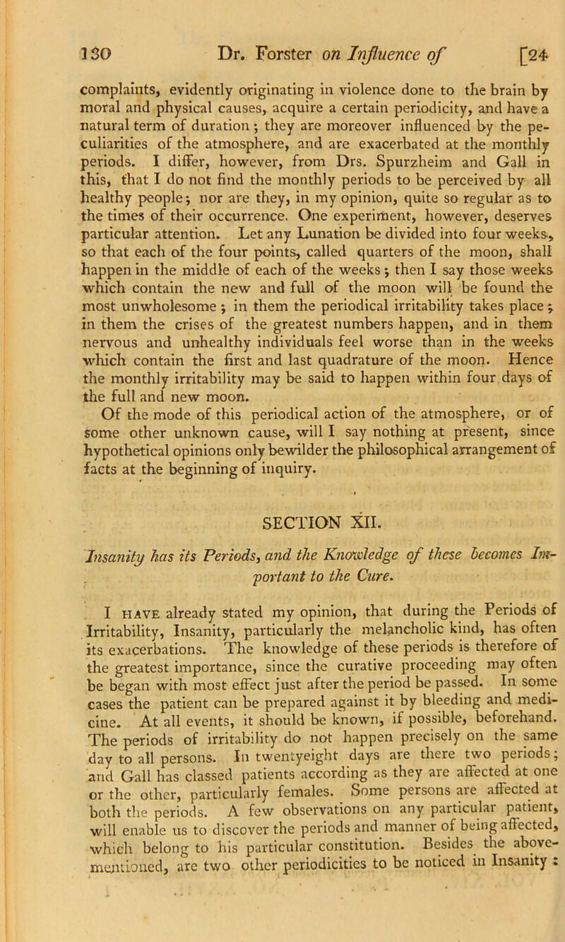 complaints, evidently originating in violence done to the brain by moral and physical causes, acquire a certain periodicity, and have a natural term of duration •, they are moreover influenced by the pe- culiarities of the atmosphere, and are exacerbated at the monthly periods. I differ, however, from Drs. Spurzheim and Gall in this, that I do not find the monthly periods to be perceived by all healthy people*, nor are they, in my opinion, quite so regular as to the times of their occurrence. One experiment, however, deserves particular attention. Let any Lunation be divided into four weeks., so that each of the four points, called quarters of the moon, shall happen in the middle of each of the weeks j then I say those weeks which contain the new and full of the moon will be found the most unwholesome ; in them the periodical irritability takes place j in them the crises of the greatest numbers happen, and in them nervous and unhealthy individuals feel worse than in the weeks which contain the first and last quadrature of the moon. Hence the monthly irritability may be said to happen within four days of the full and new moon. Of the mode of this periodical action of the atmosphere, or of some other unknown cause, will I say nothing at present, since hypothetical opinions only bewilder the philosophical arrangement of facts at the beginning of inquiry. SECTION XII. Insanity has its Periods, and the Knowledge of these becomes Im- portant to the Cure. I have already stated my opinion, that during the Periods of Irritability, Insanity, particularly the melancholic kind, has often its exacerbations. The knowledge of these periods is therefore of the greatest importance, since the curative proceeding may often be began with most effect just after the period be passed. In some cases the patient can be prepared against it by bleeding and medi- cine. At all events, it should be known, if possible, beforehand. The periods of irritability do not happen precisely on the same day to all persons. In twentyeight days are there two periods; arid Gall has classed patients according as they are affected at one or the other, particularly females. Some persons are affected at both the periods. A few observations on any particulai patient, will enable us to discover the periods and manner of being affected, which belong to his particular constitution. Besides, the above- mentioned, arc two other periodicities to be noticed in Insanity :