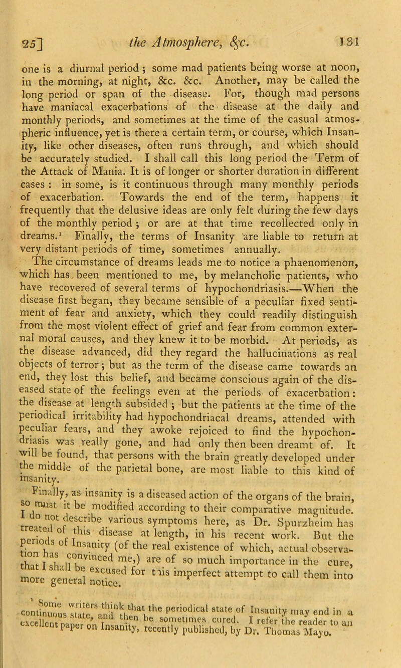 one is a diurnal period ; some mad patients being worse at noon, in the morning, at night, &c. &c. Another, may be called the long period or span of the disease. For, though mad persons have maniacal exacerbations of the disease at the daily and monthly periods, and sometimes at the time of the casual atmos- pheric influence, yet is there a certain term, or course, which Insan- ity, like other diseases, often runs through, and which should be accurately studied. I shall call this long period the Term of the Attack of Mania. It is of longer or shorter duration in different cases : in some, is it continuous through many monthly periods of exacerbation. Towards the end of the term, happens it frequently that the delusive ideas are only felt during the few days of the monthly period •, or are at that time recollected only in dreams.1 Finally, the terms of Insanity are liable to return at very distant periods of time, sometimes annually. The circumstance of dreams leads me to notice a phaenomenon, which has been mentioned to me, by melancholic patients, who have recovered of several terms of hypochondriasis.—When the disease first began, they became sensible of a peculiar fixed senti- ment of fear and anxiety, which they could readily distinguish from the most violent effect of grief and fear from common exter- nal moral causes, and they knew it to be morbid. At periods, as the disease advanced, did they regard the hallucinations as real objects of terror; but as the term of the disease came towards an end, they lost this belief, and became conscious again of the dis- eased state of the feelings even at the periods of exacerbation: the disease at length subsided j but the patients at the time of the periodical irritability had hypochondriacal dreams, attended with peculiar fears, and they awoke rejoiced to find the hypochon- driasis was really gone, and had only then been dreamt of. It will be found, that persons with the brain greatly developed under the middle of the parietal bone, are most liable to this kind of insanity. Finally, as insanity is a diseased action of the organs of the brain, so must it be modified according to their comparative magnitude. [T n.0t describe various symptoms here, as Dr. Spurzhcim has npri 6| - ° r t 11S ,^sease length, in his recent work. But the tinr,0)1 S ° nSamty t5le real existence of which, actual observa- i-Vi T ”7 .<rr?nv'ncecI me») are of so much importance in the a S 1,1 'j excused for tiis imperfect attempt to call thei more general notice. cure. them into confinTiL stuterVnhtiaVhaVthe l’erio(lical state of Insanity may end in a tAcclIrnt ‘ ate' r t->en be sometimes cured. I refer the reader to an paper 011 Illsamty> recently published, by Dr. Thomas Mayo.