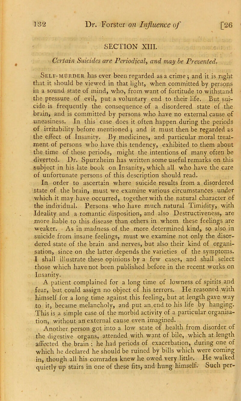 SECTION XIII. Certain Suicides are Periodical, and may be Prevented. Self-murder has ever been regarded as a crime ; and it is right that it should be viewed in that light, when committed by persons in a sound state of mind, who, from want of fortitude to withstand the pressure of evil, put a voluntary end to their life. But sui- cide is frequently the consequence of a disordered state of the brain, and is committed by persons who have no external cause of uneasiness. In this case does it often happen during the periods of irritability before mentioned ; and it must then be regarded as the effect of Insanity. By medicines, and particular moral treat- ment of persons who have this tendency, exhibited to them about the time of these periods, might the intentions of many often be diverted. Dr. Spurzheim has written some useful remarks on this subject in his late book on Insanity, which all who have the care of unfortunate persons of this description should read. In order to ascertain where suicide results from a disordered state of the brain, must we examine various circumstances under which it may have occurred, together with the natural character of the individual. Persons who have much natural Timidity, with Ideality and a romantic disposition, and also Destructiveness, are more liable to this disease than others in whom these feelings are weaker. As in madness of the more determined kind, so also in suicide from insane feelings, must we examine not only the disor- dered state of the brain and nerves, but also their kind of organi- sation, since on the latter depends the varieties of the symptoms. I shall illustrate these opinions by a few cases, and shall select those which have not been published before in die recent works on Insanity. A patient complained for a long time of lowness of spirits and fear, but could assign no object of his terrors. He reasoned with himself for a long time against this feeling, but at length gave way to it, became melancholy, and put an.end to his life by hanging. This is a simple case of the morbid activity of a particular organisa- tion, without art external cause even imagined. Another person got into a low state of health from disorder of the digestive organs, attended with want of bile, which at length affected the brain : he had periods of exacerbation, during one of which he declared he should be ruined by bills which were coming in, though all his comrades knew he owed very little. He walked quietly up stairs in one of these fits, and hung himself. Such per-