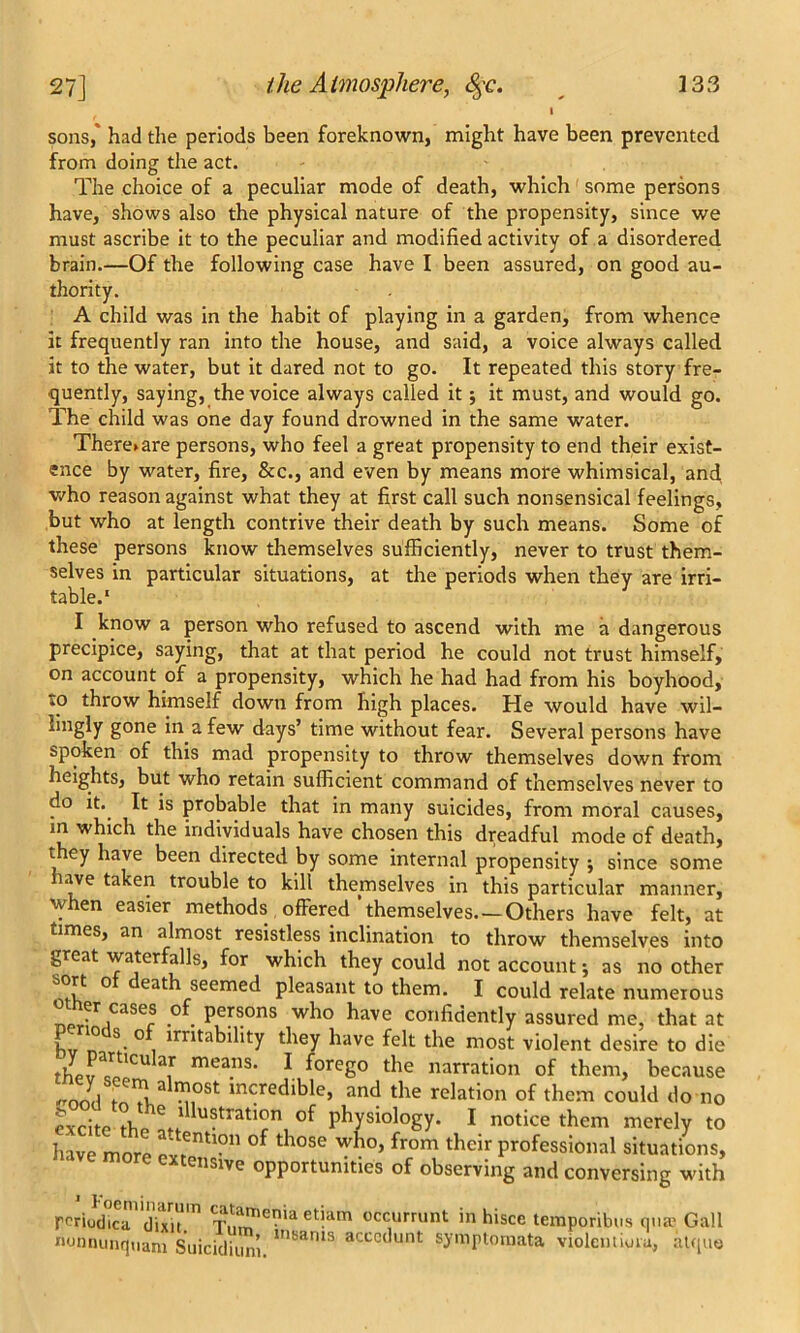 sons,” had the periods been foreknown, might have been prevented from doing the act. The choice of a peculiar mode of death, which some persons have, shows also the physical nature of the propensity, since we must ascribe it to the peculiar and modified activity of a disordered brain.—Of the following case have I been assured, on good au- thority. A child was in the habit of playing in a garden, from whence it frequently ran into the house, and said, a voice always called it to the water, but it dared not to go. It repeated this story fre- quently, saying, the voice always called it; it must, and would go. The child was one day found drowned in the same water. There>are persons, who feel a great propensity to end their exist- ence by water, fire, &c., and even by means more whimsical, ancf who reason against what they at first call such nonsensical feelings, but who at length contrive their death by such means. Some of these persons know themselves sufficiently, never to trust them- selves in particular situations, at the periods when they are irri- table.1 I know a person who refused to ascend with me a dangerous precipice, saying, that at that period he could not trust himself, on account of a propensity, which he had had from his boyhood, to throw himself down from high places. He would have wil- lingly gone in a few days’ time without fear. Several persons have spoken of this mad propensity to throw themselves down from heights, but who retain sufficient command of themselves never to do it.. It is probable that in many suicides, from moral causes, in which the individuals have chosen this dreadful mode of death, they have been directed by some internal propensity $ since some lave taken trouble to kill themselves in this particular manner, when easier methods offered'themselves Others have felt, at times, an almost resistless inclination to throw themselves into great waterfalls, for which they could not account •, as no other sort o eath seemed pleasant to them. I could relate numerous nprf ,casefs ,of. Persons who have confidently assured me, that at hv n ° i irntabllity tbey bave fe^ most violent desire to die mea”S' 1 fore8° the narration of them, because ^ M,°St incredible> and the relation of them could do no exche the °f Pbysiology- 1 notice them merely to have more ,entl?n of tbose 'T1?0’ from their professional situations, eusive opportunities of observing and conversing with rpriud^r diiu m Tlmenia et!am occurrunt in hisce temporibus qua? Gall nonnunquam Suicidiun’i lnKanis accct'unt symptomata violcntioia, atque