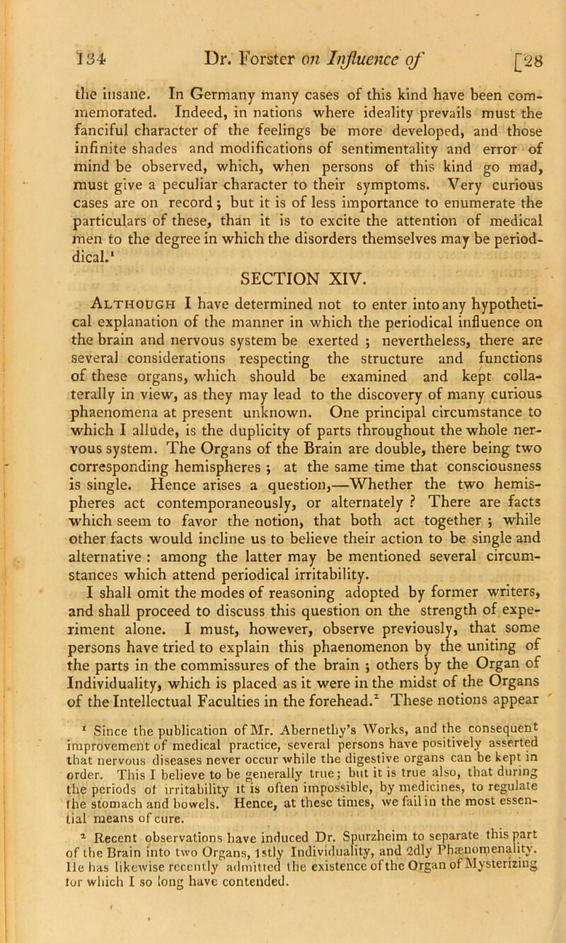 the insane. In Germany many cases of this kind have been com- memorated. Indeed, in nations where ideality prevails must the fanciful character of the feelings be more developed, and those infinite shades and modifications of sentimentality and error of mind be observed, which, when persons of this kind go mad, must give a peculiar character to their symptoms. Very curious cases are on record; but it is of less importance to enumerate the particulars of these, than it is to excite the attention of medical men to the degree in which the disorders themselves may be period- dical.1 SECTION XIV. Although I have determined not to enter into any hypotheti- cal explanation of the manner in which the periodical influence on the brain and nervous system be exerted ; nevertheless, there are several considerations respecting the structure and functions of these organs, which should be examined and kept colla- terally in view, as they may lead to the discovery of many curious phaenomena at present unknown. One principal circumstance to which I allude, is the duplicity of parts throughout the whole ner- vous system. The Organs of the Brain are double, there being two corresponding hemispheres •, at the same time that consciousness is single. Hence arises a question,—Whether the two hemis- pheres act contemporaneously, or alternately ? There are facts which seem to favor the notion, that both act together ; while other facts would incline us to believe their action to be single and alternative : among the latter may be mentioned several circum- stances which attend periodical irritability. I shall omit the modes of reasoning adopted by former writers, and shall proceed to discuss this question on the strength of expe- riment alone. I must, however, observe previously, that some persons have tried to explain this phaenomenon by the uniting of the parts in the commissures of the brain ; others by the Organ of Individuality, which is placed as it were in the midst of the Organs of the Intellectual Faculties in the forehead.1 These notions appear 1 Since the publication of Mr. Abernethy’s Works, and the consequent improvement of medical practice, several persons have positively asserted that nervous diseases never occur while the digestive organs can be kept in order. This I believe to be generally true; but it is true also, that during the periods of irritability it is often impossible, by medicines, to regulate the stomach and bowels. Hence, at these times, we fail in the most essen- tial means of cure. 1 Recent observations have induced Dr. Spurzheim to separate this part of the Brain into two Organs, lstly Individuality, and 2dly Phamomenality. lie has likewise recently admitted the existence of the Organ of Mysterizing tor which I so long have contended.