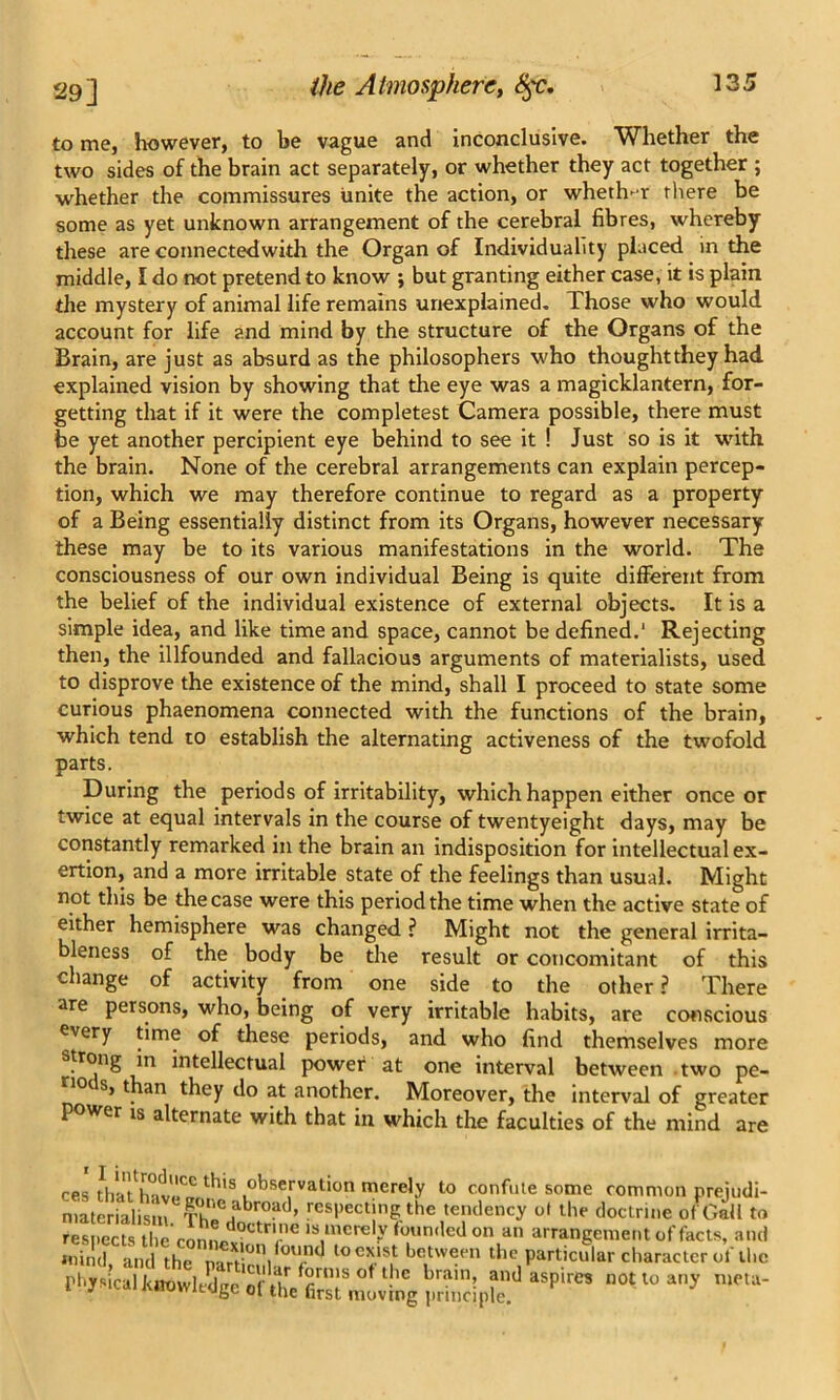 to me, however, to be vague and inconclusive. Whether the two sides of the brain act separately, or whether they act together ; whether the commissures unite the action, or whether there be some as yet unknown arrangement of the cerebral fibres, whereby these are connectedwith the Organ of Individuality placed in the middle, I do not pretend to know ; but granting either case, it is plain the mystery of animal life remains unexplained. Those who would account for life and mind by the structure of the Organs of the Brain, are just as absurd as the philosophers who thought they had explained vision by showing that the eye was a magicklantern, for- getting that if it were the completest Camera possible, there must be yet another percipient eye behind to see it ! Just so is it with the brain. None of the cerebral arrangements can explain percep- tion, which we may therefore continue to regard as a property of a Being essentially distinct from its Organs, however necessary these may be to its various manifestations in the world. The consciousness of our own individual Being is quite different from the belief of the individual existence of external objects. It is a simple idea, and like time and space, cannot be defined.1 Rejecting then, the illfounded and fallacious arguments of materialists, used to disprove the existence of the mind, shall I proceed to state some curious phaenomena connected with the functions of the brain, which tend to establish the alternating activeness of the twofold parts. During the periods of irritability, which happen either once or twice at equal intervals in the course of twentyeight days, may be constantly remarked in the brain an indisposition for intellectual ex- ertion, and a more irritable state of the feelings than usual. Might not this be the case were this period the time when the active state of either hemisphere was changed ? Might not the general irrita- bleness of the body be the result or concomitant of this change of activity from one side to the other ? There are persons, who, being of very irritable habits, are conscious every time of these periods, and who find themselves more rong m intellectual power at one interval between two pe- ri° s, than they do at another. Moreover, the interval of greater power is alternate with that in which the faculties of the mind are ces thafhMv^ th'S 1obse,rval>on merely to confute some common preiudi- materialism ThT, ,abroild» respecting the tendency ol the doctrine of Gall to rl*ysical