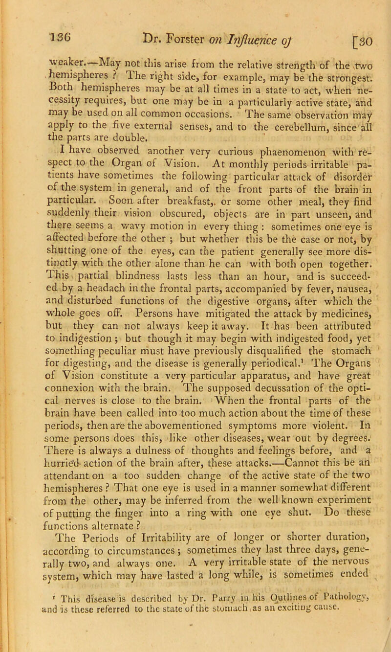 weaker. May not this arise from the relative strength of the two hemispheres ? The right side, for example, may be the strongest. Both hemispheres may be at all times in a state to act, when ne- cessity requires, but one may be in a particularly active state, and may be used on all common occasions. The same observation may apply to the five external senses, and to the cerebellum, since all the parts are double. I have observed another very curious phaenomenon with re- spect to the Organ of Vision. At monthly periods irritable pa- tients have sometimes the following particular attack of disorder of the system in general, and of the front parts of the brain in particular. Soon after breakfast,, or some other meal, they find suddenly their vision obscured, objects are in part unseen, and there seems a wavy motion in every thing : sometimes one eye is affected before the other ; but whether this be the case or not, by shutting one of the eyes, can the patient generally see more dis- tinctly with the other alone than he can with both open together. This partial blindness lasts less than an hour, and is succeed- ed by a headach in the frontal parts, accompanied by fever, nausea, and disturbed functions of the digestive organs, after which the whole goes off. Persons have mitigated the attack by medicines, but they can not always keep it away. It has been attributed to indigestion •, but though it may begin with indigested food, yet something peculiar must have previously disqualified the stomach for digesting, and the disease is generally periodical.1 The Organs of Vision constitute a very particular apparatus, and have great connexion with the brain. The supposed decussation of the opti- cal nerves is close to the brain. When the frontal parts of the brain have been called into too much action about the time of these periods, then are the abovementioned symptoms more violent. In some persons does this, like other diseases, wear out by degrees. There is always a dulness of thoughts and feelings before, and a hurried- action of the brain after, these attacks.—Cannot this be an attendant on a too sudden change of the active state of the two hemispheres ? That one eye is used in a manner somewhat different from the other, may be inferred from the well known experiment of putting the finger into a ring with one eye shut. Do these functions alternate ? The Periods of Irritability are of longer or shorter duration, according to circumstances; sometimes they last three days, gene- rally two, and always one. A very irritable state of the nervous system, which may have lasted a long while, is sometimes ended 1 This disease is described by Dr. Parry in his Outlines of Pathology, and is these referred to the state of the stomach as an exciting cause.