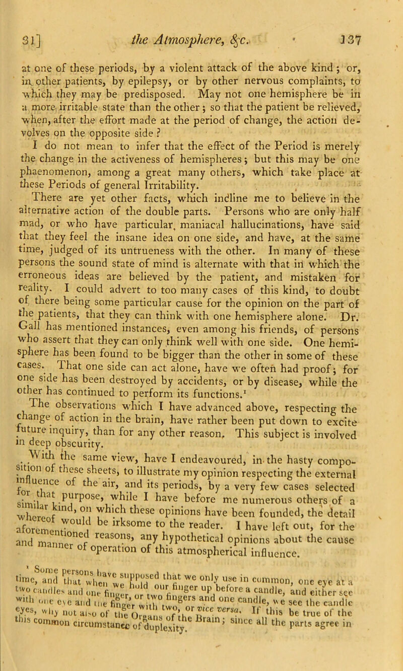 at one of these periods, by a violent attack of the above kind ; or, in other patients, by epilepsy, or by other nervous complaints, to ■which they may be predisposed. May not one hemisphere be in •a more irritable state than the other; so that the patient be relieved, when, after the effort made at the period of change, the action de- volves on the opposite side ? I do not mean to infer that the effect of the Period is merely the change in the activeness of hemispheres; but this may be one phaenomenon, among a great many others, which take place at these Periods of general Irritability. There are yet other facts, which indline me to believe in the alternative action of the double parts. Persons who are only half mad, or wTo have particular, maniacal hallucinations, have said that they feel the insane idea on one side, and have, at the same time, judged of its untrueness with the other. In many of these persons the sound state of mind is alternate with that iri which the erroneous ideas are believed by the patient, and mistaken for reality. I could advert to too many cases of this kind, to doubt of there being some particular cause for the opinion on the part of the patients, that they can think vcith one hemisphere alone. Dr. Gall has mentioned instances, even among his friends, of persons who assert that they can only think well w'ith one side. One hemi- sphere has been found to be bigger than the other in some of these cases. That one side can act alone, have we often had proof; for one side has been destroyed by accidents, or by disease, while tire other has continued to perform its functions.1 The observations which I have advanced above, respecting the change of action in tire brain, have rather been put down to excite uture inquiry, than for any other reason. This subject is involved in deep obscurity. Vv ith the same view, have I endeavoured, in- the hasty compo- sition o these sheets, to illustrate my opinion respecting the external in uence of the air, and its periods, by a very few cases selected sim'l 1Ji PjrP°Se, wbde ^ have bdbre me numerous others of a whereof ’ I1,' T11'!1 theSC °Pin5ons have been founded, the detail aforemLW°U n ^ irkS°me t0 the reader- 1 have left 0Ut> for the and matinl°nCr reaso?8» anY hypothetical opinions about the cause manner of operation of this atmospherical influence. time, and fft° WC onty ufse in ct)m<non, one eye at a t»o candles and one Wnr , °Urflfi,‘Ser ^before a candle, Lid either see oil, no, al>o of li,o 0„ '7ih. B '“■ 11 “■» be true of ,hc 118 com,uon circumstance of duplexity. rain’ SU>CC ad the parls aSrec in
