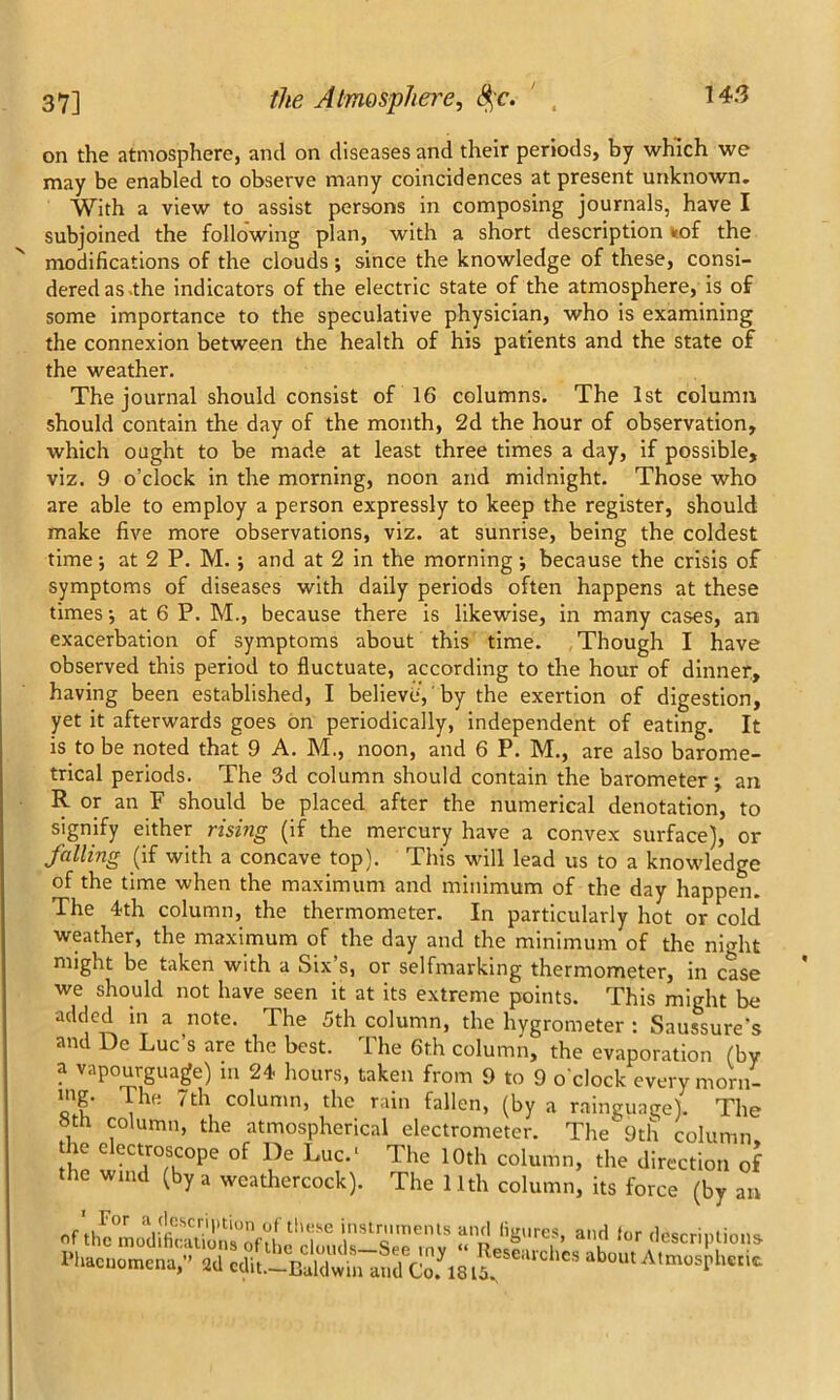 on the atmosphere, and on diseases and their periods, by which we may be enabled to observe many coincidences at present unknown. With a view to assist persons in composing journals, have I subjoined the following plan, with a short description «of the modifications of the clouds ; since the knowledge of these, consi- dered as .the indicators of the electric state of the atmosphere, is of some importance to the speculative physician, who is examining the connexion between the health of his patients and the state of the weather. The journal should consist of 16 columns. The 1st column should contain the day of the month, 2d the hour of observation, which ought to be made at least three times a day, if possible, viz. 9 o’clock in the morning, noon and midnight. Those who are able to employ a person expressly to keep the register, should make five more observations, viz. at sunrise, being the coldest time; at 2 P. M. ; and at 2 in the morning; because the crisis of symptoms of diseases with daily periods often happens at these times; at 6 P. M., because there is likewise, in many cases, an exacerbation of symptoms about this time. Though I have observed this period to fluctuate, according to the hour of dinner, having been established, I believe', by the exertion of digestion, yet it afterwards goes on periodically, independent of eating. It is to be noted that 9 A. M., noon, and 6 P. M., are also barome- trical periods. The 3d column should contain the barometeran R or an F should be placed after the numerical denotation, to signify either rising (if the mercury have a convex surface), or falling (if with a concave top). This will lead us to a knowledge of the time when the maximum and minimum of the day happen. The 4th column, the thermometer. In particularly hot or cold weather, the maximum of the day and the minimum of the night might be taken with a Six s, or selfmarking thermometer, in case we should not have seen it at its extreme points. This might be added in a note. The 5th column, the hygrometer : Saussure’s and De Luc’s are the best. The 6th column, the evaporation (by a vapourguage) in 24 hours, taken from 9 to 9 o’clock every morn- ing. The 7th column, the rain fallen, (by a raingunge). The 8th column, the atmospherical electrometer. The 9th column the electroscope of De Luc.' The 10th column, the direction of the wind (by a weathercock). The 11th column, its force (by an instruments and figures, and tor descriptions lfliaeuomena/^aTcdit.—^ Researches about Atmospheric.