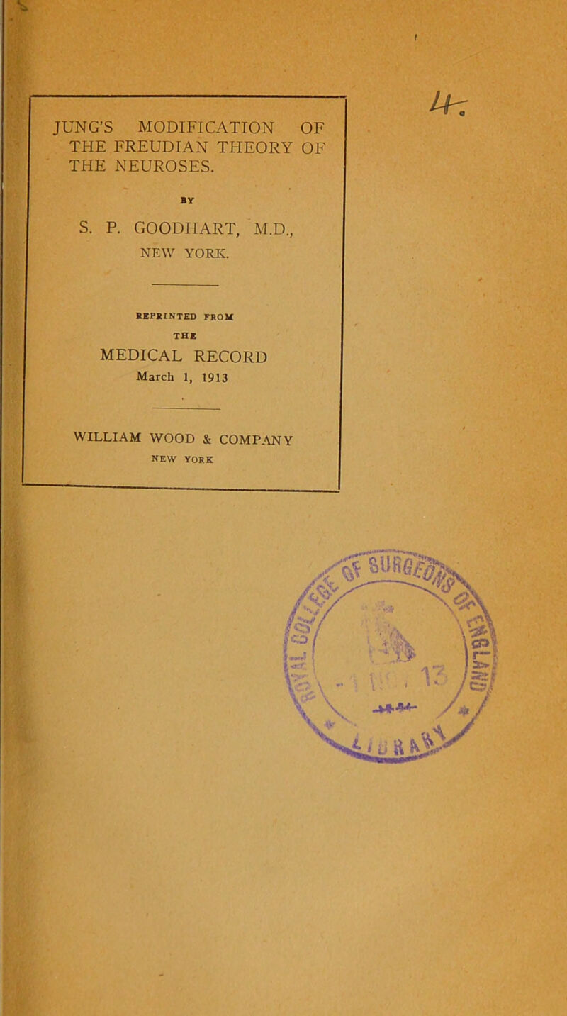 JUNG’S MODIFICATION OF THE FREUDIAN THEORY OF THE NEUROSES. S. P. by GOODHART, M.D., NEW YORK. REPRINTED FROM THE MEDICAL RECORD March 1, 1913 WILLIAM WOOD & COMPANY new YORK