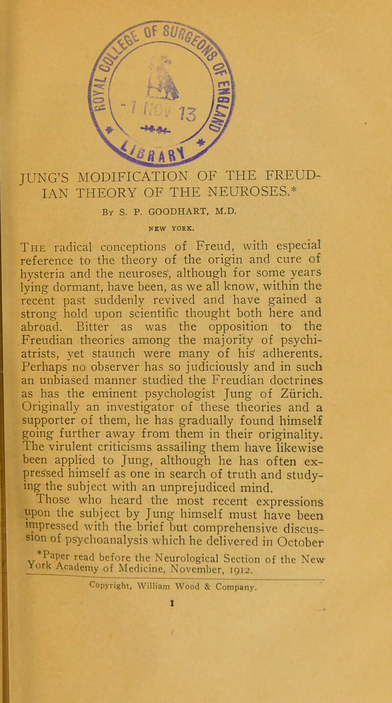 JUNG’S MODIFICATION OF THE FREUD- IAN THEORY OF THE NEUROSES.* By S. P. GOODHART, M.D. NEW YORK. The radical conceptions of Freud, with especial reference to the theory of the origin and cure of hysteria and the neuroses', although for some years lying dormant, have been, as we all know, within the recent past suddenly revived and have gained a strong hold upon scientific thought both here and abroad. Bitter as was the opposition to the Freudian theories among the majority of psychi- atrists, yet staunch were many of his' adherents. Perhaps no observer has so judiciously and in such an unbiased manner studied the Freudian doctrines as has the eminent psychologist Jung of Zurich. Originally an investigator of these theories and a supporter of them, he has gradually found himself going further away from them in their originality. The virulent criticisms assailing them have likewise been applied to Jung, although he has often ex- pressed himself as one in search of truth and study- ing the subject with an unprejudiced mind. Those who heard the most recent expressions upon the subject by Jung himself must have been impressed with the brief but comprehensive discus- sion of psychoanalysis which he delivered in October v*^r rcad before the Neurological Section of the New York Academy of Medicine, November, 1912. Copyright, William Wood & Company.
