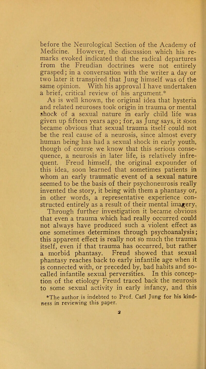 before the Neurological Section of the Academy of Medicine. However, the discussion which his re- marks evoked indicated that the radical departures from the Freudian doctrines were not entirely grasped; in a conversation with the writer a day or two later it transpired that Jung himself was of the same opinion. With his approval I have undertaken a brief, critical review of his argument.* As is well known, the original idea that hysteria and related neuroses took origin in trauma or mental shock of a sexual nature in early child life was given up fifteen years ago; for, as Jung says, it s'oon became obvious that sexual trauma itself could not be the real cause of a neurosis, since almost every human being has had a sexual shock in early youth, though of cours'e we know that this serious conse- quence, a neurosis in later life, is relatively infre- quent. Freud himself, the original expounder of this idea, soon learned that sometimes patients in whom an early traumatic event of a sexual nature seemed to be the basis of their psychoneurosis really invented the story, it being with them a phantasy or, in other words, a representative experience con- structed entirely as a result of their mental imagery. Through further investigation it became obvious that even a trauma which had really occurred could not always have produced such a violent effect as one sometimes determines through psychoanalysis; this apparent effect is really not s'o much the trauma itself, even if that trauma has occurred, but rather a morbid phantasy. Freud showed that sexual phantasy reaches back to early infantile age when it is connected with, or preceded by, bad habits and so- called infantile sexual perversities. In this concep- tion of the etiology Freud traced back the neurosis to some sexual activity in early infancy, and this *The author is indebted to Prof. Carl Jung for his kind- ness in reviewing this paper. a