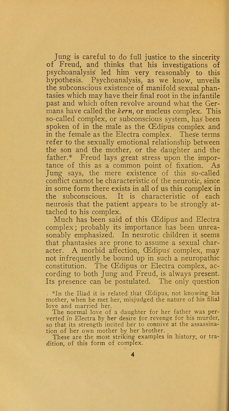 Jung is careful to do full justice to the sincerity of Freud, and thinks that his investigations of psychoanalysis' led him very reasonably to this hypothesis. Psychoanalysis, as we know, unveils the subconscious existence of manifold s'exual phan- tasies which may have their final root in the infantile past and which often revolve around what the Ger- mans have called the kern, or nucleus complex. This so-called complex, or subconscious system, has' been spoken of in the male as the GEdipus complex and in the female as the Electra complex. Thes'e terms refer to the sexually emotional relationship between the son and the mother, or the daughter and the father.* Freud lays great stress upon the impor- tance of this as a common point of fixation. As Jung says, the mere existence of this s'o-called conflict cannot be characteristic of the neurotic, since in some form there exists in all of us this complex in the subconscious. It is characteristic of each neurosis that the patient appears to be strongly at- tached to his complex. Much has been said of this CEdipus' and Electra complex; probably its importance has been unrea- sonably emphasized. In neurotic children it seems that phantasies are prone to assume a sexual char- acter. A morbid affection, CEdipus' complex, may not infrequently be bound up in such a neuropathic constitution. The CEdipus or Electra complex, ac- cording to both Jung and Freud, is always present. Its presence can be postulated. The only question . *In the Iliad it is related that CEdipus, not knowing his mother, when he met her, misjudged the nature of his filial love and married her. The normal love of a daughter for her father was per- verted in Electra by her desire for revenge for his murder, so that its strength incited her to connive at the assassina- tion of her own mother by her brother. These are the most striking examples in history, or tra- dition, of this form of complex.