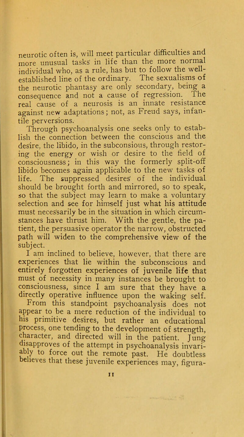 neurotic often is, will meet particular difficulties and more unusual tasks' in life than the more normal individual who, as a rule, has but to follow the well- established line of the ordinary. The sexualisms of the neurotic phantasy are only secondary, being a consequence and not a cause of regression. The real cause of a neurosis is an innate resistance against new adaptations; not, as Freud says, infan- tile perversions. Through psychoanalysis one seeks only to estab- lish the connection between the conscious and the desire, the libido, in the subconsious, through restor- ing the energy or wish or desire to the field of consciousness; in this way the formerly split-off libido becomes again applicable to the new tasks of life. The suppressed desires' of the individual should be brought forth and mirrored, so to speak, so that the subject may learn to make a voluntary selection and see for himself just what his attitude must neces’sarily be in the situation in which circum- stances have thrust him. With the gentle, the pa- tient, the persuasive operator the narrow, obstructed path will widen to the comprehensive view of the subject. I am inclined to believe, however, that there are experiences that lie within the subconscious and entirely forgotten experiences of juvenile life that must of necessity in many instances be brought to consciousness, since I am sure that they have a directly operative influence upon the waking self. From this standpoint psychoanalysis does not appear to be a mere reduction of the individual to his primitive desires, but rather an educational process, one tending to the development of strength, character, and directed will in the patient. Jung disapproves of the attempt in psychoanalysis invari- ably to force out the remote past. He doubtless believes that these juvenile experiences may, figura-