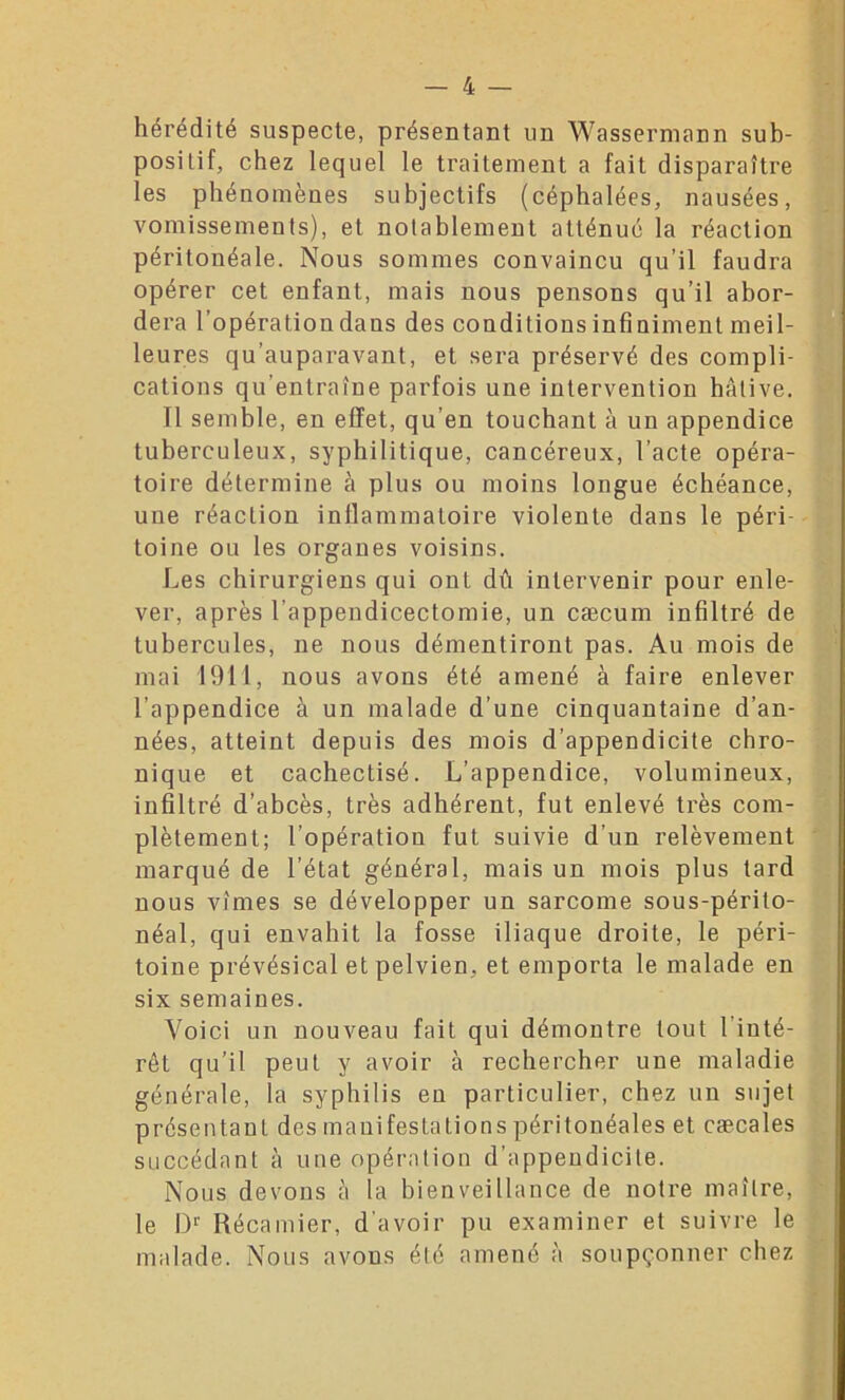 hérédité suspecte, présentant un Wassermann sub- posilif, chez lequel le traitement a fait disparaître les phénomènes subjectifs (céphalées, nausées, vomissements), et notablement atténué la réaction péritonéale. Nous sommes convaincu qu’il faudra opérer cet enfant, mais nous pensons qu’il abor- dera l’opération dans des conditions infiniment meil- leures qu’auparavant, et sera préservé des compli- cations qu’entraîne parfois une intervention hâtive. Il semble, en effet, qu’en touchant à un appendice tuberculeux, syphilitique, cancéreux, l’acte opéra- toire détermine à plus ou moins longue échéance, une réaction inflammatoire violente dans le péri- toine ou les organes voisins. Les chirurgiens qui ont dû intervenir pour enle- ver, après l'appendicectomie, un cæcum infiltré de tubercules, ne nous démentiront pas. Au mois de mai 1911, nous avons été amené à faire enlever l’appendice à un malade d’une cinquantaine d’an- nées, atteint depuis des mois d’appeodicite chro- nique et cachectisé. L’appendice, volumineux, infiltré d’abcès, très adhérent, fut enlevé très com- plètement; l’opération fut suivie d’un relèvement marqué de l’état général, mais un mois plus tard nous vîmes se développer un sarcome sous-périto- néal, qui envahit la fosse iliaque droite, le péri- toine prévésical et pelvien, et emporta le malade en six semaines. Voici un nouveau fait qui démontre tout 1 inté- rêt qu’il peut y avoir à rechercher une maladie générale, la syphilis en particulier, chez un sujet présentant des manifestations péritonéales et caecales succédant à une opération d’appendicite. Nous devons à la bienveillance de notre maître, le I)1’ Récamier, d’avoir pu examiner et suivre le malade. Nous avons été amené à soupçonner chez