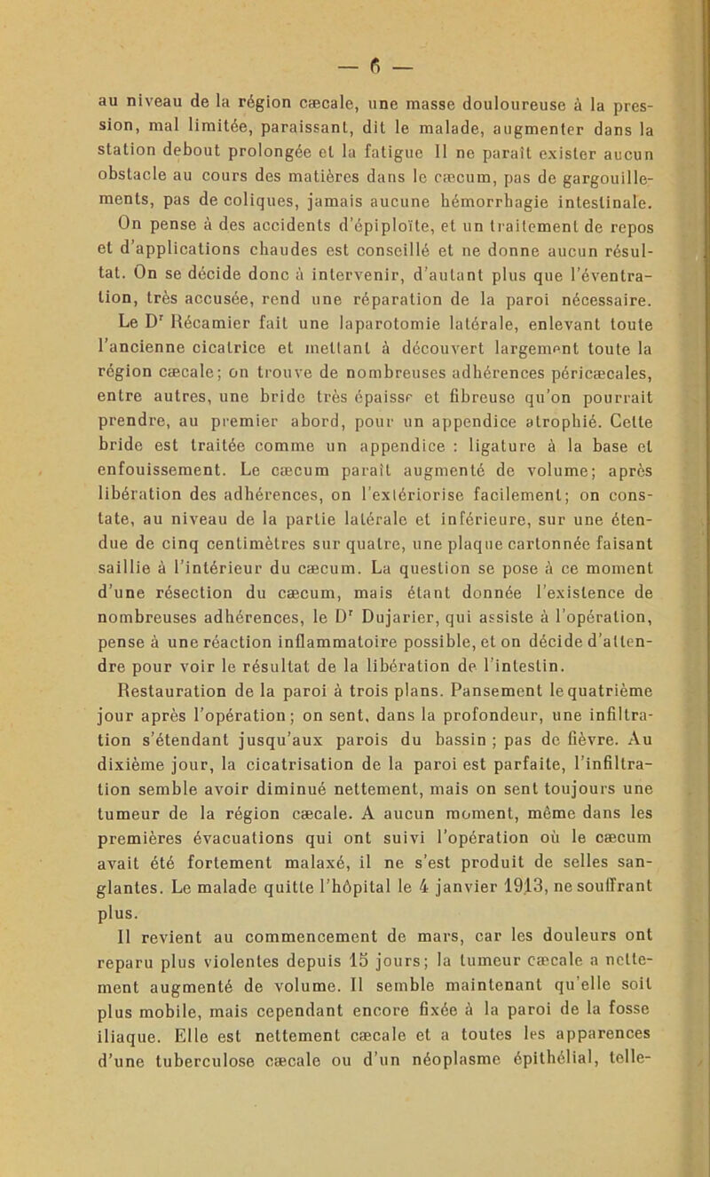 au niveau de la région cæcale, une masse douloureuse à la pres- sion, mal limitée, paraissant, dit le malade, augmenter dans la station debout prolongée et la fatigue II ne paraît exister aucun obstacle au cours des matières dans le cæcum, pas de gargouille- ments, pas de coliques, jamais aucune hémorrhagie intestinale. On pense à des accidents d’épiploïte, et un traitement de repos et d’applications chaudes est conseillé et ne donne aucun résul- tat. On se décide donc à intervenir, d’autant plus que l’éventra- tion, très accusée, rend une réparation de la paroi nécessaire. Le Dr Récamier fait une laparotomie latérale, enlevant toute l’ancienne cicatrice et mettant à découvert largement toute la région cæcale; on trouve de nombreuses adhérences péricæcales, entre autres, une bride très épaisse et fibreuse qu’on pourrait prendre, au premier abord, pour un appendice atrophié. Celte bride est traitée comme un appendice : ligature à la base et enfouissement. Le cæcum paraît augmenté de volume; après libération des adhérences, on l’extériorise facilement; on cons- tate, au niveau de la partie latérale et inférieure, sur une éten- due de cinq centimètres sur quatre, une plaque cartonnée faisant saillie à l’intérieur du cæcum. La question se pose à ce moment d’une résection du cæcum, mais étant donnée l’existence de nombreuses adhérences, le Dr Dujarier, qui assiste à l’opération, pense à une réaction inflammatoire possible, et on décide d’atten- dre pour voir le résultat de la libération de l’intestin. Restauration de la paroi à trois plans. Pansement le quatrième jour après l’opération; on sent, dans la profondeur, une infiltra- tion s’étendant jusqu’aux parois du bassin ; pas de fièvre. Au dixième jour, la cicatrisation de la paroi est parfaite, l’infiltra- tion semble avoir diminué nettement, mais on sent toujours une tumeur de la région cæcale. A aucun moment, même dans les premières évacuations qui ont suivi l’opération où le cæcum avait été fortement malaxé, il ne s’est produit de selles san- glantes. Le malade quitte l’hôpital le 4 janvier 1913, ne souffrant plus. Il revient au commencement de mars, car les douleurs ont reparu plus violentes depuis 15 jours; la tumeur cæcale a nette- ment augmenté de volume. Il semble maintenant qu’elle soit plus mobile, mais cependant encore fixée à la paroi de la fosse iliaque. Elle est nettement cæcale et a toutes les apparences d’une tuberculose cæcale ou d’un néoplasme épithélial, telle-