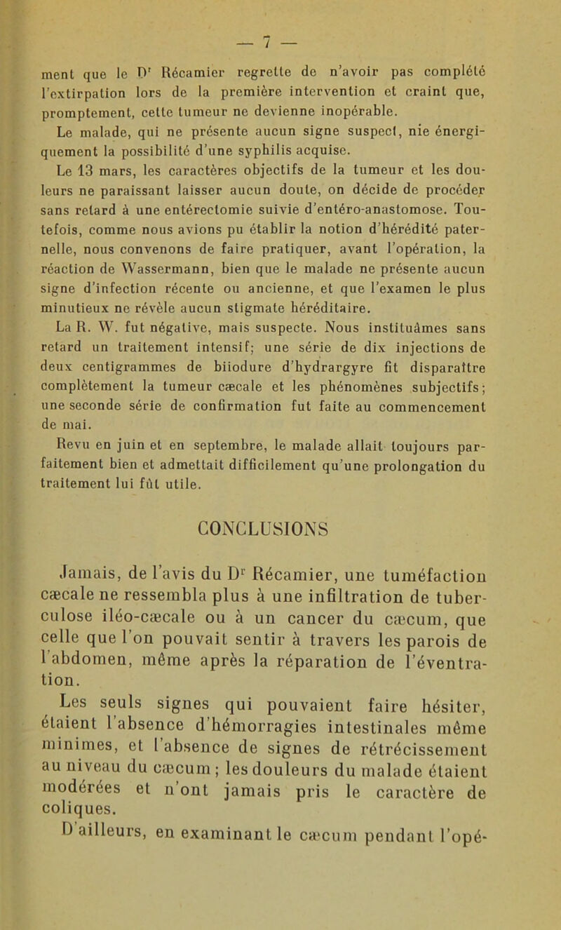 ment que le 0' Récamier regrette de n’avoir pas complété l’extirpation lors de la première intervention et craint que, promptement, cette tumeur ne devienne inopérable. Le malade, qui ne présente aucun signe suspect, nie énergi- quement la possibilité d’une syphilis acquise. Le 13 mars, les caractères objectifs de la tumeur et les dou- leurs ne paraissant laisser aucun doute, on décide de procéder sans retard à une entérectomie suivie d’entéro-anastomose. Tou- tefois, comme nous avions pu établir la notion d’hérédité pater- nelle, nous convenons de faire pratiquer, avant l’opération, la réaction de Wassermann, bien que le malade ne présente aucun signe d’infection récente ou ancienne, et que l’examen le plus minutieux ne révèle aucun stigmate héréditaire. La R. W. fut négative, mais suspecte. Nous instituâmes sans retard un traitement intensif; une série de dix injections de deux centigrammes de biiodure d’hydrargyre fît disparaître complètement la tumeur cæcale et les phénomènes subjectifs; une seconde série de confirmation fut faite au commencement de mai. Revu en juin et en septembre, le malade allait toujours par- faitement bien et admettait difficilement qu’une prolongation du traitement lui fût utile. CONCLUSIONS Jamais, de l’avis du Dr Récamier, une tuméfaction cæcale ne ressembla plus à une infiltration de tuber- culose iléo-cæcale ou à un cancer du cæcum, que celle que l’on pouvait sentir à travers les parois de 1 abdomen, même après la réparation de l’éventra- tion. Les seuls signes qui pouvaient faire hésiter, étaient 1 absence d hémorragies intestinales même minimes, et l absence de signes de rétrécissement au niveau du cæcum; les douleurs du malade étaient modérées et n ont jamais pris le caractère de coliques. D ailleurs, en examinant le cæcum pendant l’opé*