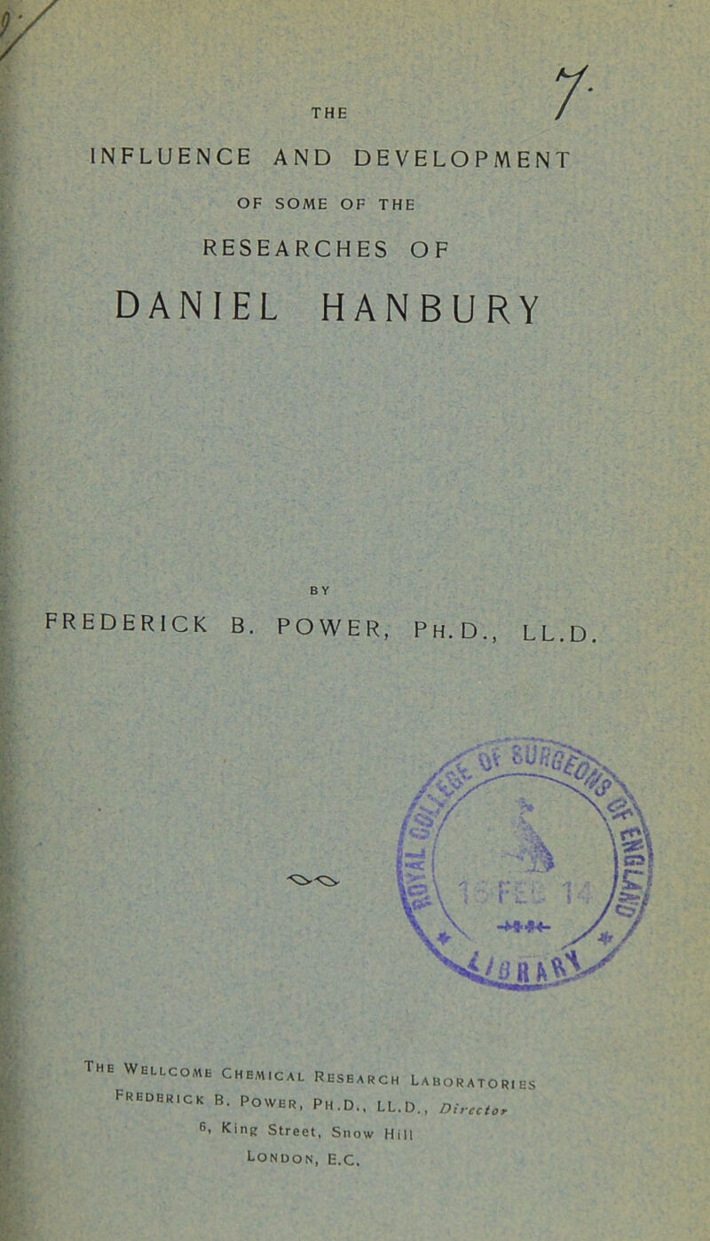 THE INFLUENCE AND DEVELOPMENT OF SOME OF THE RESEARCHES OF DANIEL HANBURY FREDERICK B. POWER, Ph.D., LL.D, The Wellcome Chem.cal Research Laborator.es Frederick B. Power, Ph.D., LL.D., Director 6. King Street, Snow Hill London, E.C.