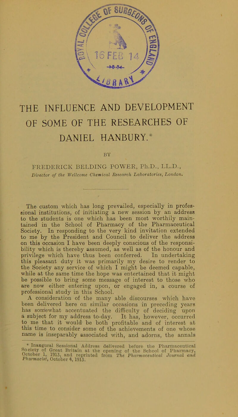 THE INFLUENCE AND DEVELOPMENT OF SOME OF THE RESEARCHES OF DANIEL HANBURY.* BY FREDERICK BELDING POWER, Ph.D., LL.D., Director of the Wellcome Chemical Research Laboratories, London. The custom which has long prevailed, especially in profes- sional institutions, of initiating a new session by an address to the students is one which has been most worthily main- tained in the School of Pharmacy of the Pharmaceutical Society. In responding to the very kind invitation extended to me by the President and Council to deliver the address on this occasion I have been deeply conscious of the responsi- bility which is thereby assumed, as well as of the honour and privilege which have thus been conferred. In undertaking this pleasant duty it was primarily my desire to render to the Society any service of which I might be deemed capable, while at the same time the hope was entertained that it might be possible to bring some message of interest to those who are now either entering upon, or engaged in, a course of professional study in this School. A consideration of the many able discourses which have been delivered here on similar occasions in preceding years has somewhat accentuated the difficulty of deciding upon a subject for my address to-day. It has, however, occurred to me that it would be both profitable and of interest at this time to consider some of the achievements of one whose name is inseparably associated with, and adorns, the annals * Inaugural Sessional Address delivered before the Pharmaceutical Society of Great Britain at the opening of the School of Pharmacy, October 1, 1913, and reprinted from 27ic Pharmaceutical Journal and Pharmacist, October 4, 1913.