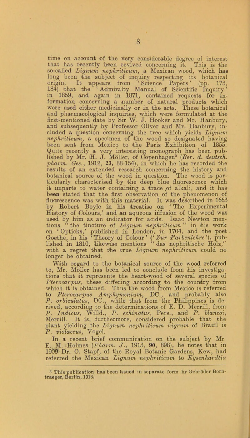 time on account of the very considerable degree of interest that has recently been revived' concerning it. This is the so-called Lignum nephriticum, a Mexican wood, which has long been the subject of inquiry respecting its botanical origin. It appears from ‘ Science Papers ’ (pp. 173, 184) that the 1 Admiralty Manual of Scientific Inquiry ’ in 1859, and again in 1871, contained requests for in- formation concerning a number of natural products which were used either medicinally or in the arts. These botanical and pharmacological inquiries, which were formulated at the first-mentioned date by Sir W. J. Hooker and Mr. Hanbury, and subsequently by Professor Oliver and Mr. Hanbury, in- cluded a question concerning the tree which yields Lignum nephriticum, a specimen of the wood so designated having been sent from Mexico to the Paris Exhibition of 1855. Quite recently a very interesting monograph has been pub- lished by Mr. H. J. Moller, of Copenhagen3 (Her. d. deutsch. pharm. Ges., 1912, 23, 88-154), in which he has recorded the results of an extended research concerning the history and botanical source of the wood in question. The wood is par- ticularly characterised by the deep blue fluorescence which it imparts to water containing a trace .of alkali, and it has been stated that the first observation of the phenomenon of fluorescence was with this material. It was described in 1663 by Robert Boyle in his treatise on ‘ The Experimental History of Colours,’ and an aqueous infusion of the wood was used by him as an indicator for acids. Isaac Newton men- tions “the tincture of Lignum nephriticum” in his work on ‘ Opticks,’ published in London, in 1704, and the poet Goethe, in his ‘Theory of Colour’ (‘Zur Farbenlehre’), pub- lished in 1810, likewise mentions “ das nephritische Holz,’’ with a regret that the true Lignum nephriticum could no longer be obtained. With regard to the botanical source of the wood referred to, Mr. Moller has been led to conclude from his investiga- tions that it represents the heart-wood of several species of Pterocarpus, these differing according to the country from which it is obtained. Thus the wood from Mexico is referred to Pterocarpus Amphymenium, DC., and probably also P. orbiculatus, DC., while that from the Philippines is de- rived, according to the determinations of E. D. Merrill, from P. Indicus, Willd., P. echinatus, Pers., and P. blancoi, Merrill. It is, furthermore, considered probable that the plant yielding the Lignum nephriticum nigrum of Brazil is P. violaceus, Vogel. In a recent brief communication on the subject by Mr E. M. Holmes (Pharm. J., 1913, 90, 898), he notes that in 1909 Dr. 0. Stapf, of the Royal Botanic Gardens, Kew, had referred the Mexican Lignum nephriticum to Eysenliardtia 8 This publication has been issued in separate form by Gebriider Born- traeger, Berlin, 1913.