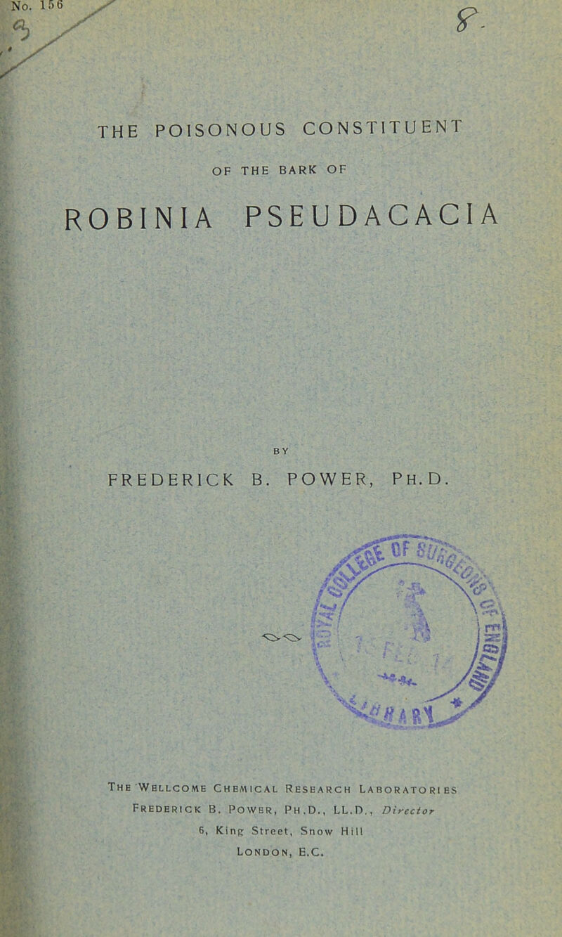 THE POISONOUS CONSTITUENT OF THE BARK OF ROBINIA PSEUDACACIA BY FREDERICK B. POWER, Ph.D. The Wellcome Chemical Research Laboratories Frederick B. Power, Ph.D., LL.D,, Director 6, King Street, Snow Hill London, E.C.