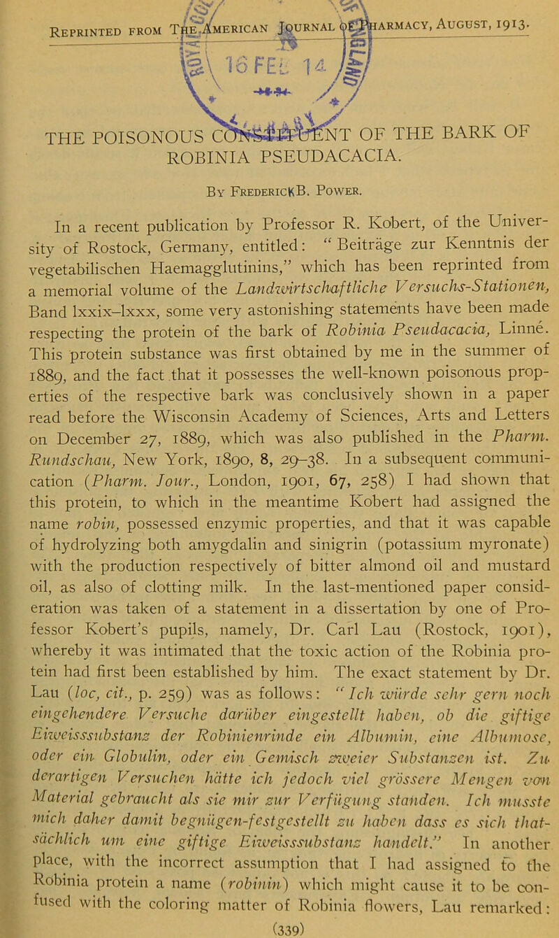 THE POISONOUS NT OF THE BARK OF ROBINIA PSEUDACACIA. Reprinted from , August, 1913. By FrederickB. Power. In a recent publication by Professor R. Robert, of the Univer- sity of Rostock, Germany, entitled: “ Beitrage zur Ivenntnis der vegetabilischen Haemagglutinins,” which has been reprinted from a memorial volume of the Landwirtschaftliche V ersuchs-Statiouen, Band lxxix-lxxx, some very astonishing statements have been made respecting the protein of the bark of Robinia Pseudacacia, Linne. This protein substance was first obtained by me in the summer of 1889, and the fact that it possesses the well-known poisonous prop- erties of the respective bark was conclusively shown in a paper read before the Wisconsin Academy of Sciences, Arts and Letters on December 27, 1889, which was also published in the Pharm. Rundschau, New York, 1890, 8, 29-38. In a subsequent communi- cation (Pharm. Jour., London, 1901, 67, 258) I had shown that this protein, to which in the meantime Robert had assigned the name robin, possessed enzymic properties, and that it was capable of hydrolyzing both amygdalin and sinigrin (potassium myronate) with the production respectively of bitter almond oil and mustard oil, as also of clotting milk. In the last-mentioned paper consid- eration was taken of a statement in a dissertation by one of Pro- fessor Robert’s pupils, namely, Dr. Carl Lau (Rostock, 1901), whereby it was intimated that the toxic action of the Robinia pro- tein had first been established by him. The exact statement by Dr. Lau (loc, cit., p. 259) was as follows: “ I cli wurde sehr gem nocli eingchendere Versuche dariiber eingestellt haben, ob die giftige Eiweisssubstanz der Robinienrinde ein Albumin, eine Albumose, oder ein Globulin, oder ein Gemisch zzvcier Substanzen ist. Zu derartigen V ersuchen hdtte ich jedoch viel grossere Mengen van Material gebraucht als sie mir zur Verfuguug stahden. Ich musste mich daher damit begniigen-festgestellt zu haben dass es sick that- sdchlich urn eine giftige Eiweisssubstanz handelt.” In another place, with the incorrect assumption that I had assigned fo the Robinia protein a name (robinin) which might cause it to be con- fused with the coloring matter of Robinia flowers, Lau remarked: