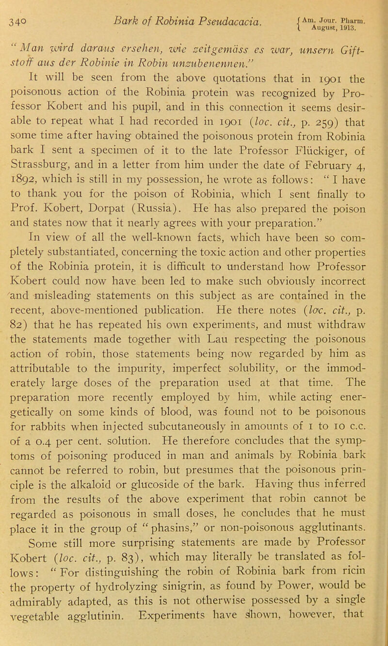 34° Bark of Robinia Pseudacacia. IAm-Jour- P1»ann. (. August, 1913. “ Man wird daraus ersehen, wie zeitgemdss es war, unsern Gift- stoff aus der Robime in Robin nnznbenennen.” It will be seen from the above quotations that in 1901 the poisonous action of the Robinia protein was recognized by Pro- fessor Robert and his pupil, and in this connection it seems desir- able to repeat what I had recorded in 1901 (lac. cit., p. 259) that some time after having obtained the poisonous protein from Robinia bark I sent a specimen of it to the late Professor Fliickiger, of Strassburg, and in a letter from him under the date of February 4, 1892, which is still in my possession, he wrote as follows: “ I have to thank you for the poison of Robinia, which I sent finally to Prof. Robert, Dorpat (Russia). He has also prepared the poison and states now that it nearly agrees with your preparation.” In view of all the well-known facts, which have been so com- pletely substantiated, concerning the toxic action and other properties of the Robinia protein, it is difficult to understand how Professor Robert could now have been led to make such obviously incorrect and misleading statements on this subject as are contained in the recent, above-mentioned publication. He there notes {lac. cit., p. 82) that he has repeated his own experiments, and must withdraw the statements made together with Lau respecting the poisonous action of robin, those statements being now regarded by him as attributable to the impurity, imperfect solubility, or the immod- erately large doses of the preparation used at that time. The preparation more recently employed by him, while acting ener- getically on some kinds of blood, was found not to be poisonous for rabbits when injected subcutaneously in amounts of 1 to 10 c.c. of a 0.4 per cent, solution. He therefore concludes that the symp- toms of poisoning produced in man and animals by Robinia bark cannot be referred to robin, but presumes that the poisonous prin- ciple is the alkaloid or glucoside of the bark. Having thus inferred from the results of the above experiment that robin cannot be regarded as poisonous in small doses, he concludes that he must place it in the group of “ phasins,” or non-poisonous agglutinants. Some still more surprising statements are made by Professor Robert (loc. cit., p. 83), which may literally be translated as fol- lows : “ For distinguishing the robin of Robinia bark from ricin the property of hydrolyzing sinigrin, as found by Power, would be admirably adapted, as this is not otherwise possessed by a single vegetable agglutinin. Experiments have slhown, however, that