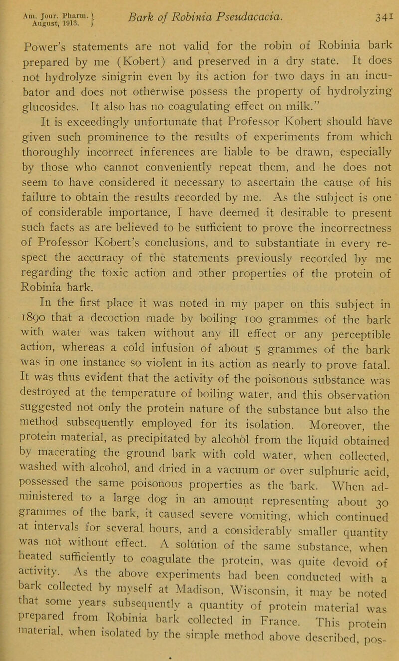 Am. Jour. 1*11arm. } August, 1918. j Bark of liobinia Pseudacacia. 34i Power’s statements are not valid for the robin of Robinia bark prepared by me (Robert) and preserved in a dry state. It does not hydrolyze sinigrin even by its action for two days in an incu- bator and does not otherwise possess the property of hydrolyzing glucosides. It also has no coagulating effect on milk.” It is exceedingly unfortunate that Professor Robert should have given such prominence to the results of experiments from which thoroughly incorrect inferences are liable to be drawn, especially by those who cannot conveniently repeat them, and he does not seem to have considered it necessary to ascertain the cause of his failure to obtain the results recorded by me. As the subject is one of considerable importance, I have deemed it desirable to present such facts as are believed to be sufficient to prove the incorrectness of Professor Robert's conclusions, and to substantiate in every re- spect the accuracy of the statements previously recorded by me regarding the toxic action and other properties of the protein of Robinia bark. In the first place it was noted in my paper on this subject in 1890 that a decoction made by boiling ioo grammes of the bark with water was taken without any ill effect or any perceptible action, whereas a cold infusion of about 5 grammes of the bark was in one instance so violent in its action as nearly to prove fatal. It was thus evident that the activity of the poisonous substance was destroyed at the temperature of boiling water, and this observation suggested not only the protein nature of the substance but also the method subsequently employed for its isolation. Moreover, the protein material, as precipitated bv alcohol from the liquid obtained bv macerating the ground bark with cold water, when collected, washed with alcohol, and dried in a vacuum or over sulphuric acid, possessed the same poisonous properties as the bark. When ad- ministered to a large dog in an amount representing about 30 grammes of the bark, it caused severe vomiting, which continued at intervals for several hours, and a considerably smaller quantity was not without effect. A solution of the same substance, when heated sufficiently to coagulate the protein, was quite devoid of activity. As the above experiments had been conducted with a bark collected by myself at Madison, Wisconsin, it may be noted t at some years subsequently a quantity of protein material was prepared from Robinia bark collected in France. This protein material, when isolated by the simple method above described, pos-