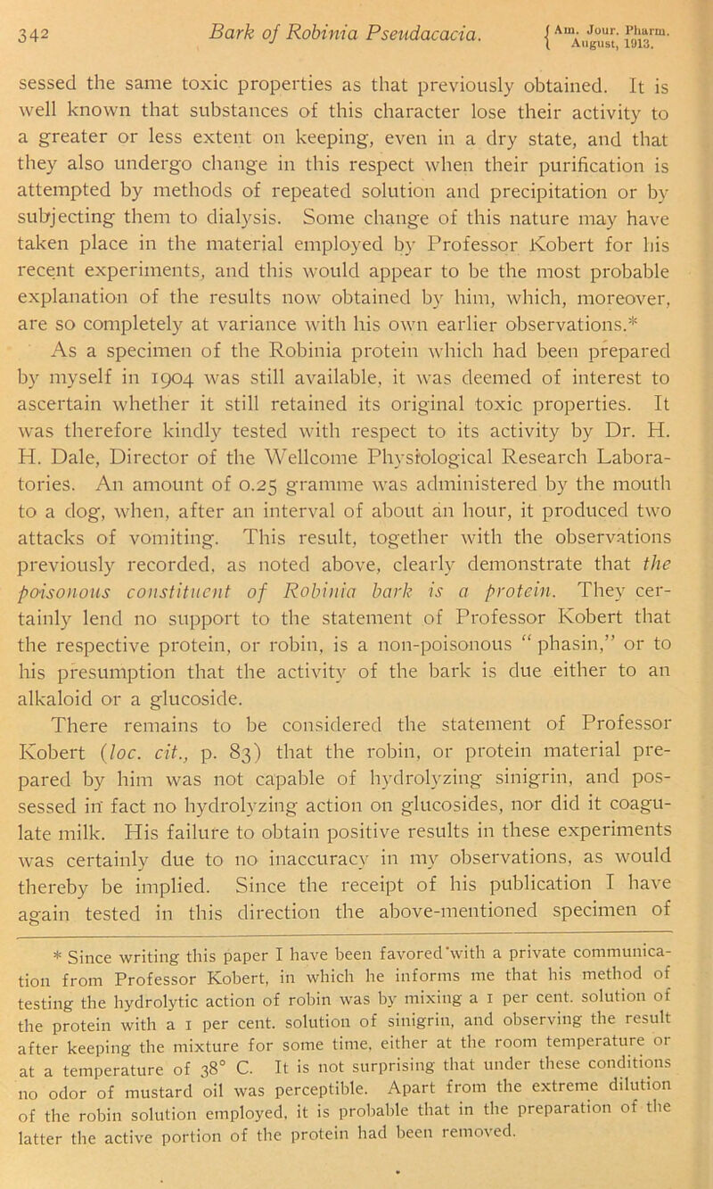 J l August, 1913. sessed the same toxic properties as that previously obtained. It is well known that substances of this character lose their activity to a greater or less extent on keeping, even in a dry state, and that they also undergo change in this respect when their purification is attempted by methods of repeated solution and precipitation or by subjecting them to dialysis. Some change of this nature may have taken place in the material employed by Professor Kobert for his recent experiments, and this would appear to be the most probable explanation of the results now obtained by him, which, moreover, are so completely at variance with his own earlier observations.* As a specimen of the Robinia protein which had been prepared by myself in 1904 was still available, it was deemed of interest to ascertain whether it still retained its original toxic properties. It was therefore kindly tested with respect to its activity by Dr. H. H. Dale, Director of the Wellcome Physiological Research Labora- tories. An amount of 0.25 gramme was administered by the mouth to a dog, when, after an interval of about an hour, it produced two attacks of vomiting. This result, together with the observations previously recorded, as noted above, clearly demonstrate that the poisonous constituent of Robinia bark is a protein. They cer- tainly lend no support to the statement of Professor Kobert that the respective protein, or robin, is a non-poisonous “ phasin,” or to his presumption that the activity of the bark is due either to an alkaloid or a glucoside. There remains to be considered the statement of Professor Kobert (loc. cit., p. 83) that the robin, or protein material pre- pared by him was not capable of hydrolyzing sinigrin, and pos- sessed in' fact no hydrolyzing action on glucosides, nor did it coagu- late milk. His failure to obtain positive results in these experiments was certainly due to no inaccuracy in my observations, as would thereby be implied. Since the receipt of his publication T have again tested in this direction the above-mentioned specimen of * Since writing this paper I have been favored with a private communica- tion from Professor Kobert, in which he informs me that his method of testing the hydrolytic action of robin was by mixing a 1 per cent, solution of the protein with a 1 per cent, solution of sinigrin, and observing the result after keeping the mixture for some time, either at the room temperature or at a temperature of 38° C. It is not surprising that under these conditions no odor of mustard oil was perceptible. Apart from the extreme dilution of the robin solution employed, it is probable that in the preparation of the latter the active portion of the protein had been removed.