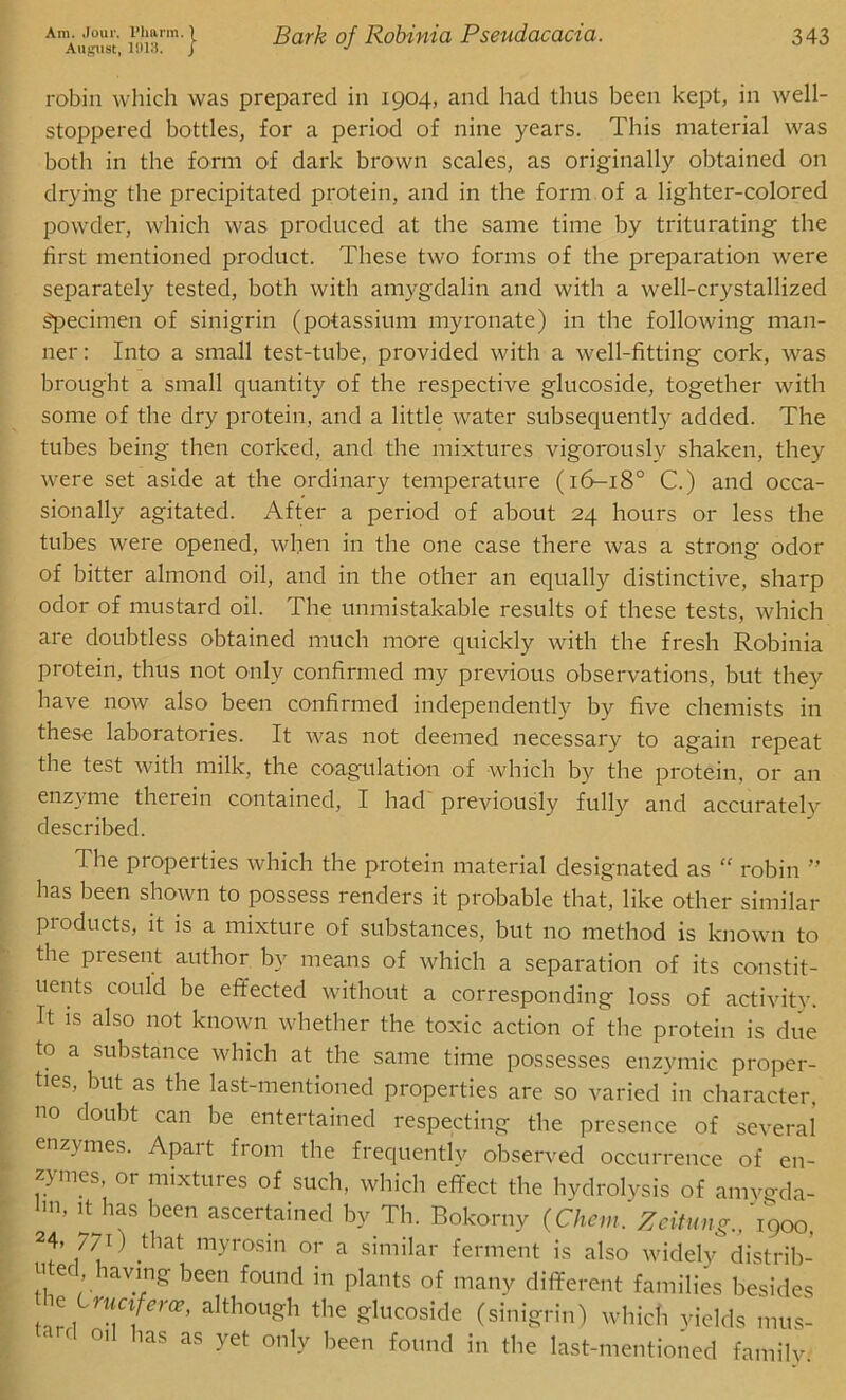 August, 1913. j Bark of Robinia Pseudacacia. 343 robin which was prepared in 1904, and had thus been kept, in well- stoppered bottles, for a period of nine years. This material was both in the form of dark brown scales, as originally obtained on drying the precipitated protein, and in the form of a lighter-colored powder, which was produced at the same time by triturating the first mentioned product. These two forms of the preparation were separately tested, both with amygdalin and with a well-crystallized Specimen of sinigrin (potassium myronate) in the following man- ner: Into a small test-tube, provided with a well-fitting cork, was brought a small quantity of the respective glucoside, together with some of the dry protein, and a little water subsequently added. The tubes being then corked, and the mixtures vigorously shaken, they were set aside at the ordinary temperature (16-180 C.) and occa- sionally agitated. After a period of about 24 hours or less the tubes were opened, when in the one case there was a strong odor of bitter almond oil, and in the other an equally distinctive, sharp odor of mustard oil. The unmistakable results of these tests, which are doubtless obtained much more quickly with the fresh Robinia protein, thus not only confirmed my previous observations, but they have now also been confirmed independently by five chemists in these laboratories. It was not deemed necessary to again repeat the test with milk, the coagulation of which by the protein, or an enz\ me therein contained, I had previously fully and accurately described. The properties which the protein material designated as “ robin ” has been shown to possess renders it probable that, like other similar pioducts, it is a mixture of substances, but no method is known to the present author by means of which a separation of its constit- uents could be effected without a corresponding loss of activity. It is also not known whether the toxic action of the protein is due to a substance which at the same time possesses enzymic proper- ties, but as the last-mentioned properties are so varied in character, no doubt can be entertained respecting the presence of several enzymes. Apart from the frequently observed occurrence of en- zymes, or mixtures of such, which effect the hydrolysis of amygda- in’ !t has been ascertained by Th. Bokorny (Chein. Zeitung., '1900, 24, 770 that myrosin or a similar ferment is also widely distrib- uted, having been found in plants of many different families besides he CruCl er(e, although the glucoside (sinigrin) which yields mus- tard oil has as yet only been found in the last-mentioned familv