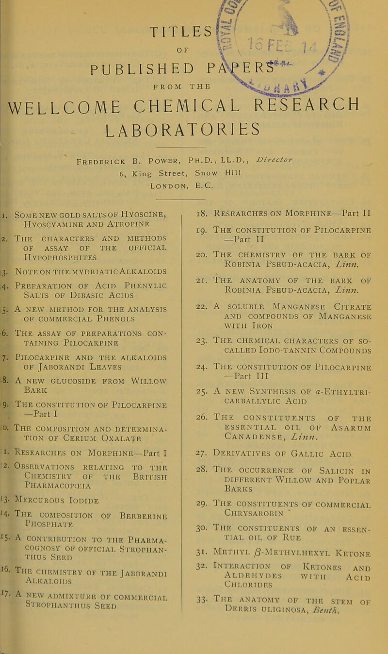 WELLCOME CHEMICAL RESEARCH LABORATORIES Frederick B. Power, Ph.D.,LL.D., Director 6, King Street, Snow Hill London, E.C. 1. Some new gold salts of Hyoscine, Hyoscyamine and Atropine 2. The characters and methods of assay of the official IIypophosphites 3. Note on the mydriatic Alkaloids 4. Preparation of Acid Phenyi.ic Salts of Dibasic Acids 5. A NEW METHOD FOR THE ANALYSIS OF COMMERCIAL PHENOLS 6. The assay of preparations con- taining Pilocarpine 7. Pilocarpine and the alkaloids of Jaborandi Leaves 8. A NEW GLUCOSIDE FROM WlLI.OW Baric 9- The constitution of Pilocarpine —Part I 0. The composition and determina- tion of Cerium Oxalate 1. Researches on Morphine—Part I 2. Observations relating to the Chemistry of the British PlIARMACOPG'.IA >3- Mercurous Iodide The composition of Berberine Phosphate ‘5- A contribution to the Pharma- cognosy OF OFFICIAL S'TROPHAN- thus Seed *6. The chemistry of the Jaborandi Alkaloids '7- A NEW ADMIXTURE OF COMMERCIAL Stropiiantiius Seed 18. Researches on Morphine—Part II 19. The constitution of Pilocarpine —Part II 20. The chemistry of the baric of Robinia Pseud-acacia, Linn. 21. The anatomy of ti-ie baric of Robinia Pseud-acacia, Linn. 22. A soluble Manganese Citrate and compounds of Manganese with Iron 23. The chemical characters of so- called Iodo-tannin Compounds 24. The constitution of Pilocarpine —Part III 25. A new Synthesis of h-Ethyltri- carbai.lylic Acid 26. The constituents of the essential oil of Asarum Canadense, Linn. 27. Derivatives of Gallic Acid 28. The occurrence of Salicin in different Willow and Poplar Barics 29. The constituents of commercial ClI RYSAROBIN 30. The constituents of an essen- tial oil of Rue 31. Methyl /3-Methyi.hexyl Ketone 32. Interaction of Ketones and Aldehydes with Acid Chlorides 33- The anatomy of the stem of Derius ULIGINOSA, Be nth.