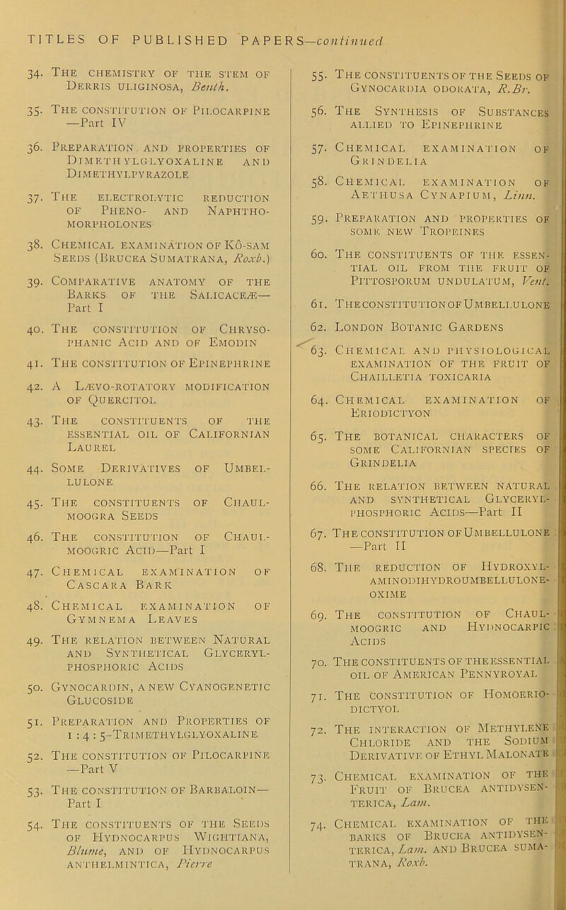 34. The chemistry of the stem of Derris uuginosa, Benth. 35. The constitution of Pilocarpine —Part IV 36. Preparation and properties of Dimethylglyoxaline and DIM ET H Y I.P Y It AZOLE 37. THE ELECTROLYTIC REDUCTION OF PHENO- AND NAPHTHO- MOItPHOLONES 38. Chemical examination of Ko-sam Seeds (Brucea Sumatrana, Rox/>.) 39. Comparative anatomy of the Barks of the Sai.icaceac— Part I 40. The constitution of Ciiryso- phanic Acid and of Emodin 41. The constitution of Epinephrine 42. A Laivo-rotatory modification of Quercitol 43. The constituents of the essential oil of Californian Laurel 44. Some Derivatives of Umbel- lulone 45. The constituents of Ciiaul- moogra Seeds 46. The constitution of Chaui.- moogric Acid—Part I 47. Chemical examination of Cascara Bark 48. Chemical examination of Gymnema Leaves 49. The relation between Natural and Synthetical Glyceryl- phosphoric Acids 50. Gynocardin, anew Cyanogenetic Glucoside 51. Preparation and Properties of 1:4: 5-Trim®thylglyoxaline 52. The constitution of Pilocarpine —Part V 53. The constitution of Barbai.oin— Part I 54. The constituents of the Seeds of Hydnocarpus Wightiana, Blame, and of Hydnocarpus a n th elm 1 ntic a , Bier re 55. The constituents of the Seeds ok Gynocardia odorata, R.Br. 56. The Synthesis of Substances allied to Epinephrine 57. Chemical examination of Grindei.ia 58. Chemical examination ok Aethusa Cynapium, Linn. 1 59. Preparation and properties of SOM 1C NEW TrOPEINES 60. The constituents of the essen- tial OIL FROM THE FRUIT OF PlTTOSPORUM UNDULATUM, Vent. 61. TheconstitutionofUmbeli.ulone 62. London Botanic Gardens 63. Chemical and physiological examination of the fruit of Chailletia toxicaria 64. Chemical examination of Kriodictyon 65. The botanical characters of some Californian species of Grindelia 66. The relation between natural AND SYNTHETICAL GLYCERYL- phosphoric Acids—Part II 67. The constitution ofUmbellulone -—Part II 68. The reduction of Hydroxyl- aminodihydroumbellulone- OXIME 69. The constitution of Chaul- MOOGRIC AND HYDNOCARPIC Acids 70. The constituents of the essential oil of American Pennyroyal 71. The constitution of Homoerio- dictyol 72. The interaction of Methylene Chloride and the Sodium Derivative of Ethyl Malonatk 73. Chemical examination of the Fruit of Brucea antidysen- terica, Lam. 74. Chemical examination of the barks of Brucea antidysen- terica, Lam. and Brucea suma- trana, Roxb.