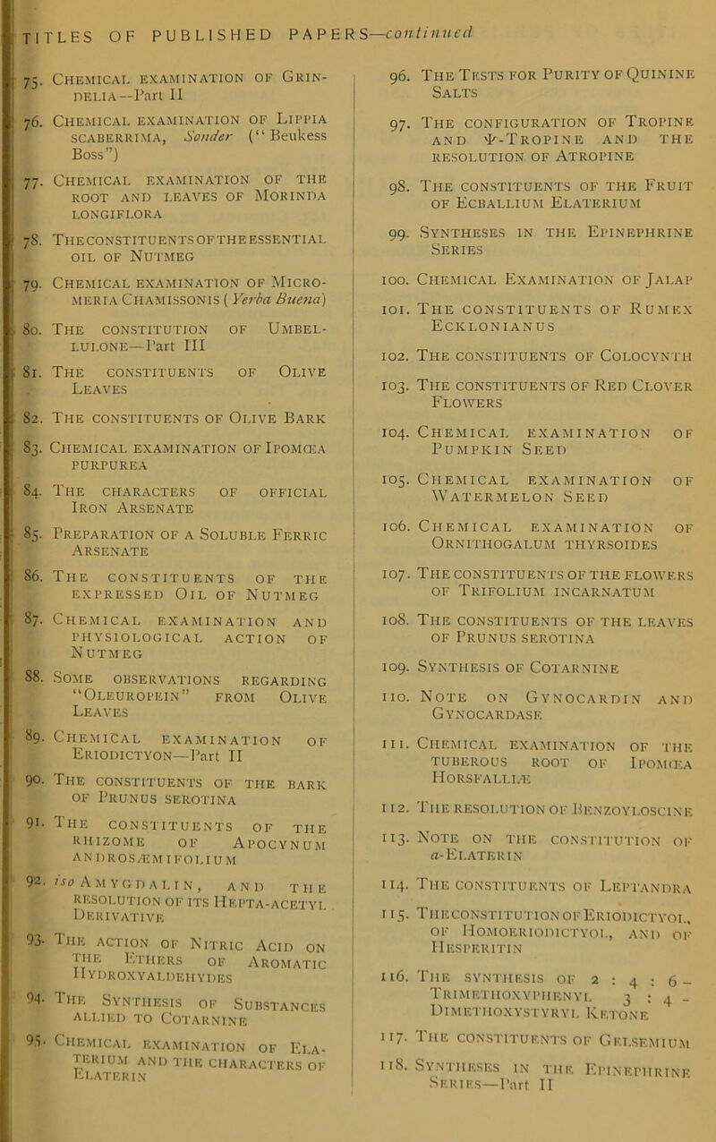 75. Chemical examination of Grin- DELIA —Part II 76. Chemical examination of Lippia SCABERRIMA, Sender (“Beukess Boss”) 77. Chemical examination of the root and leaves of Morinda i.ongiflora 78. Ti-IECONSTITUENTSOFTHEESSENTIAL oil of Nutmeg 79. Chemical examination of Micro- meria Chamissonis ( Yerba Buena) 80. The constitution of Umbel- lui.one—Part III 81. The constituents of Olive Leaves 82. The constituents of Olive Bark 83. Chemical examination of Ipomcea PURPUREA 84. The CHARACTERS of official Iron Arsenate 85. Preparation of a Soluble Ferric Arsenate 86. The constituents of the expressed Oil of Nutmeg 87. Chemical examination and physiological action of N UTMEG 88. Some observations regarding “Oleuropein” from Olive Leaves 89. Chemical examination of Eriodictyon—Part II 9°- The constituents of the bark of Prunus serotina 91- The constituents of tiie rhizome of Apocynum andros /E m i f o i , i u m 92. iso Amygdalin, and TII E resolution of its Hepta-acetyi. Derivative 93- I he action of Nitric Acid on the Ethers of Aromatic IIydroxyaldehydes 94- The Synthesis of Substances allied to Cotarnine 95- Chemical examination of Ei.a- I F.KIU.M AND THE CHARACTERS OF Plater in 96. The Tests for Purity of Quinine Salts 97. The configuration of Tropine AND 'P-TROPINE AND THE RESOLUTION OF ATROPINE 98. The constituents of the Fruit of Ecballium Elaterium 99. Syntheses in the Epinephrine Series 100. Chemical Examination of Jalap 101. The constituents of Rumex Ecklonianus 102. The constituents of Colocynth 103. The constituents of Red Clover Flowers 104. Chemical examination of Pumpkin Seed 105. Chemical examination of Watermelon Seed 106. Chemical examination of O R N I T H O G A L U M T PI Y R .S OID E S 107. The CONSTITUENTS OF THE FLOWERS of Trifolium incarnatum 108. The CONSTITUENTS OF THE LEAVES of Prunus serotina 109. Synthesis of Cotarnine 110. Note on Gynocardin and Gynocardase 111. Chemical examination of the TUBEROUS ROOT of IPOMfKA Horsfallife 112. The resolution of Benzoyi.oscine 113. Note on the constitution of a-Ei.aterin 114. The constituents of Leptandra 115. TheconstitutionofEriodictyoi., of Homoeriodictyol, and of IIesperitin 116. The synthesis of 2:4:6- Tiumethoxyphenyl 3:4- Dimetpioxystyryl Ketone 117. The constituents of Gf.i.semium 118. Syntheses in the Epinephrine