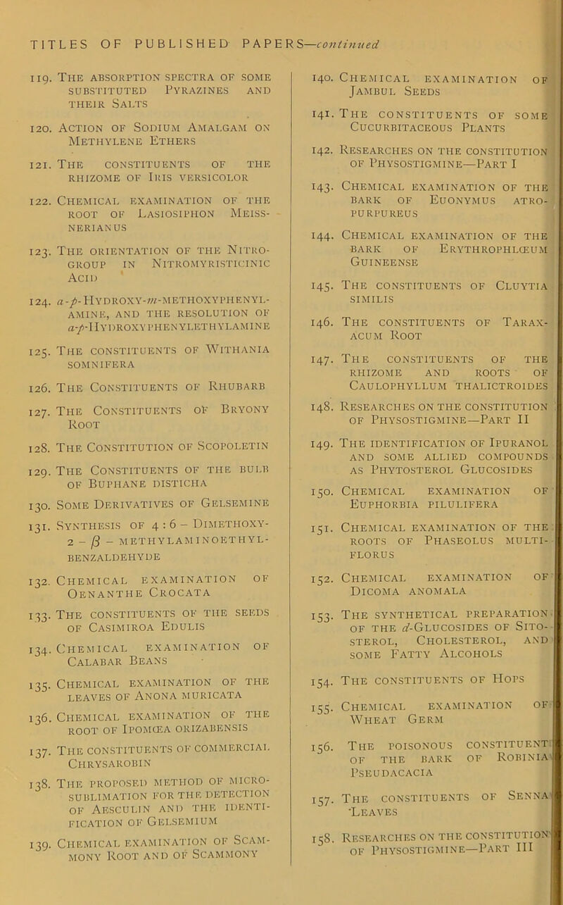 119. The absorption spectra of some SUBSTITUTED PYRAZINES AND THEIR SAI.TS 120. Action of Sodium Amalgam on Methylene Ethers 121. The constituents of the rhizome of Iris versicolor 122. Chemical examination of the root of Lasiosiphon Meiss- NERIAN US 123. The ORIENTATION of the Nitro- GROUP IN NlTROMYRISTICINIC Acid 124. a-/-Hydroxy-»/-methoxyphenyl- AMINE, AND THE RESOLUTION OF a-p~\IYDROXYPHEN YLI5TH YLAMINE 125. The constituents of Withania SOMNIFERA 126. The Constituents of Rhubarb 127. The Constituents of Bryony Root 12S. The Constitution of Scopoletin 129. The Constituents of the bulb of Buphane disticha 130. Some Derivatives of Gelsemine 131. Synthesis of 4:6 - Dimethoxy- 2 - [3 - METHYLAM INOETHYL- BENZALDEHYDE 132. Chemical examination of Oenanthe Crocata 133. The constituents of the seeds of Casimiroa Edulis 134. Chemical examination of Calabar Beans 135. Chemical examination of the LEAVES OF ANONA MURICATA 136. Chemical examination of the ROOT OF IBOMCEA ORIZABENSIS 137. The constituents of commercial Chrysarobin 138. The proposed method of micro- sublimation FOR THE DETECTION of Aesculin and the identi- fication of Gelsemium 139. Chemical examination of Scam- mony Root and of Scammony 140. Chemical examination of Jambul Seeds 141. The constituents of some CUCURBITACEOUS PLANTS 142. Researches on the constitution of Physostigmine—Part I 143. Chemical examination of the BARIC OF EuONYMUS ATRO- PURI’UREUS 144. Chemical examination of the BARIC OF ERYTHROPHLCEUM Guineense 145. The constituents of Cluytia SIMILIS 146. The constituents of Tarax- acum Root 147. The constituents of the rhizome and roots of CaULOPHYLLUM THALICTR01DES 148. Researches on the constitution . of Physostigmine—Part II 149. The identification of Ipuranol and some allied compounds as Phytosterol Glucosides 150. Chemical examination of Euphorbia pilulifera 151. Chemical examination of the roots of Phaseolus multi- FLORUS 152. Chemical examination of Dicoma anomala 153. The synthetical preparation. of the (/-Glucosides of Sito- sterol, Cholesterol, and some Fatty Alcohols 154. The constituents of Hops 153. Chemical examination of Wheat Germ 156. The toisonous constituent of the baric of Robinia PSEUDACACIA 157. The constituents of Senna 'Leaves 158. Researches on the constitution'