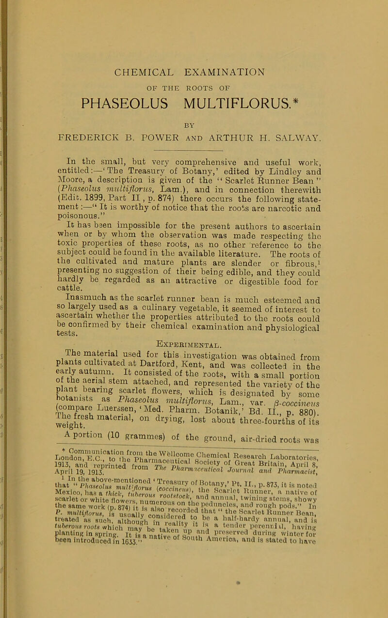 CHEMICAL EXAMINATION OF THE ROOTS OF PHASEOLUS MULTIFLORUS.* BY FREDERICK B. POWER and ARTHUR H. SALWAY. In the small, but very comprehensive and useful work, entitled:—‘The Treasury of Botany,’ edited by Lindley and Moore, a description is given of the “ Scarlet Runner Bean ” (Phasenlus multiflorus, Lam.), and in connection therewith (Edit. 1899, Part II , p. 874) there occurs the following state- ment :—“ It is worthy of notice that the roots are narcotic and poisonous.” It has been impossible for the present authors to ascertain when or by whom the observation was made respecting the toxic properties of these roots, as no other reference to the subject could he found in the available literature. The roots of the cultivated and mature plants are slender or fibrous,1 presenting no suggestion of their being edible, and they could hardly be regarded as an attractive or digestible food for cattle. Inasmuch as the scarlet runner bean is much esteemed and so largely used as a culinary vegetable, it seemed of interest to ascertain whether the properties attributed to the roots could be confirmed by their chemical examination and physiological Experimental. The material used for this investigation was obtained from plants cultivated at Dartford, Kent, and was collected in the early autumn It consisted of the roots, with a small portion of the aerial stem attached, and represented the variety of the plant hearing scarlet flowers, which is designated by some hotamsts as Phaseolus multiflorus, Lam., var. B-coccineus TWParR Lu®rs?e,n’ ‘Mef Pharm. Botanik,’ Bd. II., p. 880). weight h matena ’ °n dryingl lost about throe-fourths of its Abortion (10 grammes) of the ground, air-dried roots was Lonao^*Btc!°^0Hiel<^^^^euticaief?'1^,?i0af ^es0al'°h Laboratories, 1913, and reprinted from^ p;™ Society of Great Britain, April 8, April 19, 1913. Pharmaceutical Journal and Pharmacist, A’ P-873, it is noted Mexico, has a thick, tuberous rnntitZb ’ „„ f Soal1?* Runner, n native of scarlet or white flowers mi moronsnn\'h 3 ,ann ',la■’ twining stems, showy the same work (n 874) it S ’ 011 the peduncles, and rough pods.” In P. multiflorus, t usualw conLered io h'’U R,,ner B0al>, treated as such, although iS realttv ‘it hf “ ,nlfjhardy annual, and is tuberous roots which may be taken‘n.-. L 5 tender perenm U, having planting in spring. It ilBnative of 5S,ft,naA l>re?erv6d during winter for been introduced in 1633.” atlVe °f SoiUl America, and is stated to have