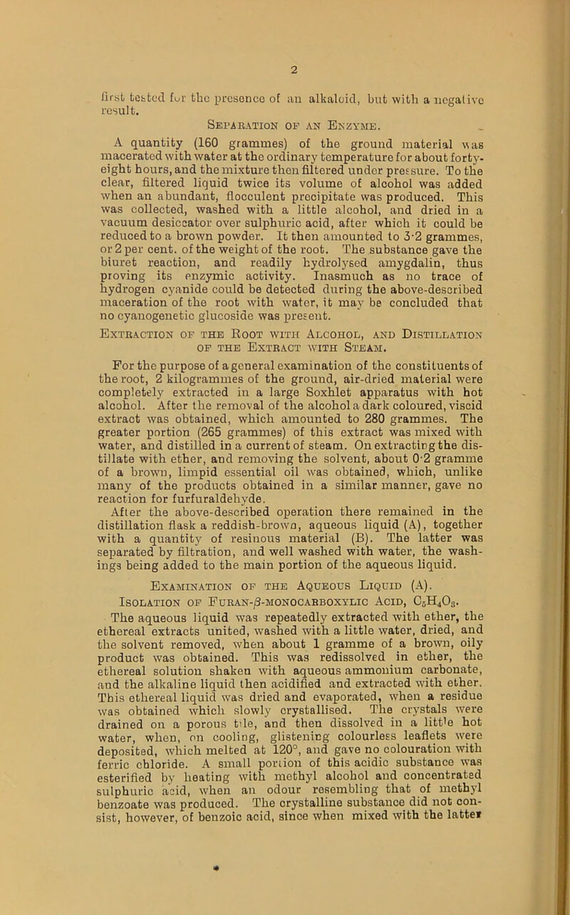 lirst tested fur the presence of an alkaloid, but with a negative result. Separation op an Enzyme. A quantity (160 grammes) of the ground material was macerated with water at the ordinary temperature for about forty- eight hours, and the mixture then filtered under pressure. To the clear, filtered liquid twice its volume of alcohol was added when an abundant, flocculent precipitate was produced. This was collected, washed with a little alcohol, and dried in a vacuum desiccator over sulphuric acid, after which it could be reduced to a brown powder. It then amounted to 3-2 grammes, or 2 per cent, of the weight of the root. The substance gave the biuret reaction, and readily hydrolysed amygdalin, thus proving its enzymic activity. Inasmuch as no trace of hydrogen cyanide could be detected during the above-described maceration of the root with water, it may be concluded that no cyanogenetic glucoside was present. Extraction of the Root with Alcohol, and Distillation of the Extract with Steam. For the purpose of a general examination of the constituents of the root, 2 kilogrammes of the ground, air-dried material were completely extracted in a large Soxhlet apparatus with hot alcohol. After the removal of the alcohol a dark coloured, viscid extract was obtained, which amounted to 280 grammes. The greater portion (265 grammes) of this extract was mixed with water, and distilled in a current of steam. On extracting the dis- tillate with ether, and removing the solvent, about 0'2 gramme of a brown, limpid essential oil was obtained, which, unlike many of the products obtained in a similar manner, gave no reaction for furfuraldehyde. After the above-described operation there remained in the distillation flask a reddish-brown, aqueous liquid (A), together with a quantity of resinous material (B). The latter was separated by filtration, and well washed with water, the wash- ings being added to the main portion of the aqueous liquid. Examination of the Aqueous Liquid (A). Isolation of Furan-/3-monocarboxylic Acid, C5H403. The aqueous liquid was repeatedly extracted with ether, the ethereal extracts united, washed with a little water, dried, and the solvent removed, when about 1 gramme of a brown, oily product was obtained. This was redissolved in ether, the ethereal solution shaken with aqueous ammonium carbonate, and the alkaline liquid then acidified and extracted with ether. This ethereal liquid was dried and evaporated, when a residue was obtained which slowly crystallised. The crystals were drained on a porous tile, and then dissolved in a litt'e hot water, wheD, on cooling, glistening colourless leaflets were deposited, which melted at 120°, and gave no colouration with ferric chloride. A small portion of this acidic substance was esterified by heating with methyl alcohol and concentrated sulphuric acid, when an odour resembling that of methyl benzoate was produced. The crystalline substance did not con- sist, however, of benzoic acid, since when mixed with the lattef *