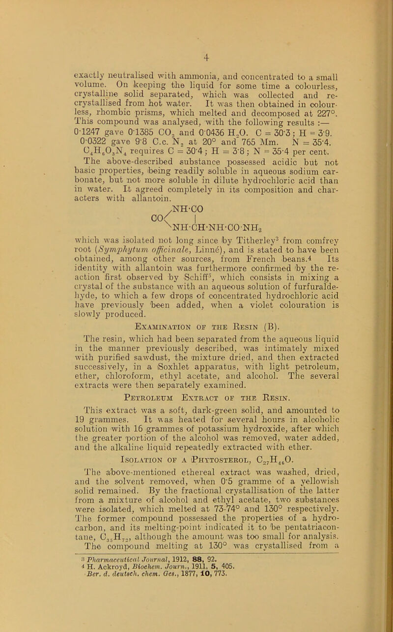 exactly neutralised with ammonia, and concentrated to a small volume. On keeping the liquid for some time a colourless, crystalline solid separated, which was collected and re- crystallised from hot water. It was then obtained in colour- less, rhombic prisms, which melted and decomposed at 227°. This compound was analysed, with the following results :— 0-1247 gave 0T385 CO, and 0 0436 H.,0. C = 303; H = 3 9. 0 0322 gave 9 8 C.c. N, at 20° and' 765 Mm. N = 35'4. 04H603N4 requires C = 30 4; H = 3'8; N = 35'4 per cent. The above-described substance possessed acidic but not basic properties, being readily soluble in aqueous sodium car- bonate, but not more soluble in dilute hydrochloric acid than in water. It agreed completely in its composition and char- acters with allantoin. /NH-CO CO/ I snh-ch-nh-conh2 which was isolated not long since by Titherley3 from comfrey root (Symphytum officinale, Linne), and is stated to have been obtained, among other sources, from French beans.4 Its identity with allantoin was furthermore confirmed by the re- action first observed by Schiff5, which consists in mixing a crystal of the substance with an aqueous solution of furfuralde- hyde, to which a few drops of concentrated hydrochloric acid have previously been added, when a violet colouration is slowly produced. Examination op the Resin (B). The resin, which had been separated from the aqueous liquid in the manner previously described, was intimately mixed with purified sawdust, the mixture dried, and then extracted successively, in a iSoxhlet apparatus, with light petroleum, ether, chloroform, ethyl acetate, and alcohol. The several extracts were then separately examined. Petroleum Extract op the Resin. This extract was a soft, dark-green solid, and amounted to 19 grammes. It was heated for several hours in alcoholic solution with 16 grammes of potassium hydroxide, after which the greater portion of the alcohol was removed, water added, and the alkaline liquid repeatedly extracted with ether. Isolation of a Phytosterol, C,7H160. The above-mentioned ethereal extract was washed, dried, and the solvent removed, when 0'5 gramme of a yellowish solid remained. By the fractional crystallisation of the latter from a mixture of alcohol and ethyl acetate, two substances were isolated, which melted at 73-74° and 130° respectively. The former compound possessed the properties of a hydro- carbon, and its melting-point indicated it to be pentatriacon- tane, (3,-11,.,, although the amount was too small for analysis. The compound melting at 130° was crystallised from a a Pharmaceutical Journal, 1912, 88, 92. 1 H. Ackroyd, Biochcm. Journ., 1911, 5, 405. Ber. <1. deutsch. chcm. Ocs., 1877, 10, 773.