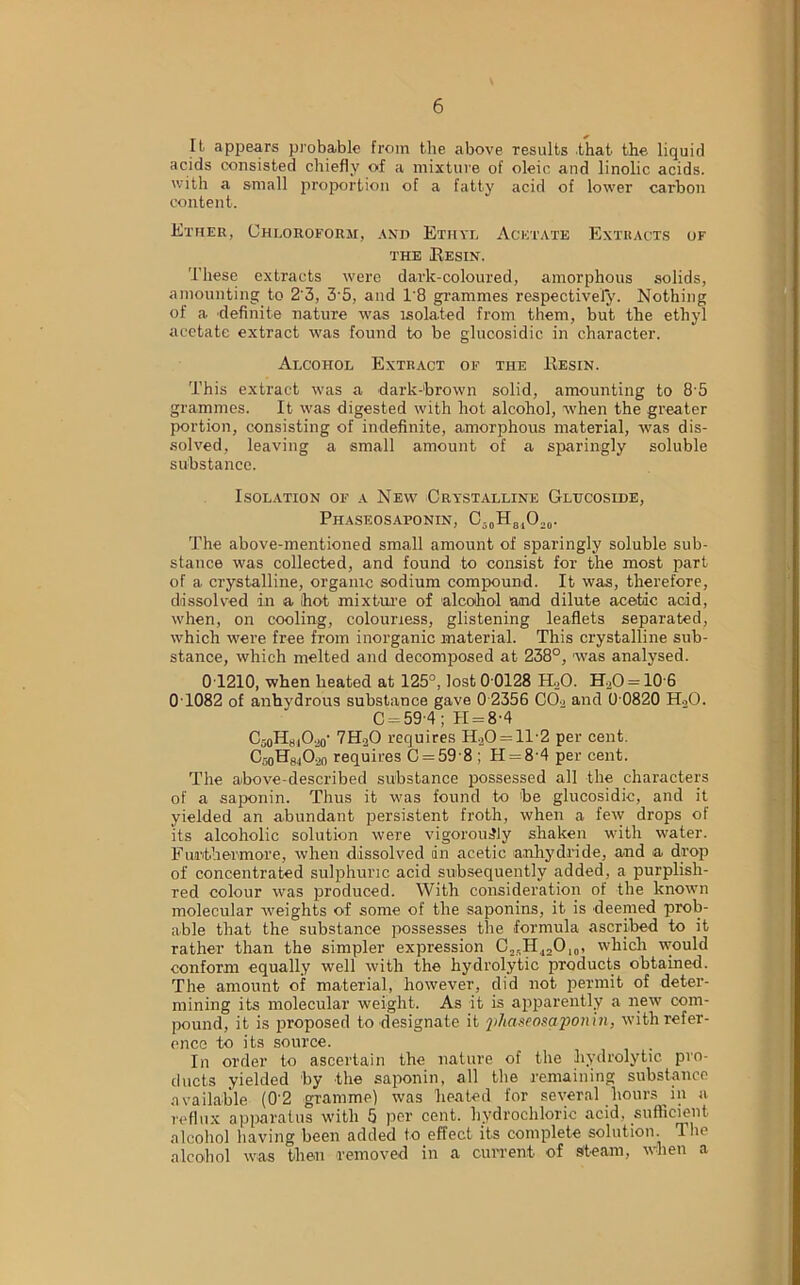 It apjiears probable from the above results that the liquid acids consisted chiefly of a mixture of oleic and linolic acids, with a small proportion of a fatty acid of lower carbon content. Ether, Chloroform, and Ethyl Acetate Extracts or the Resin. These extracts were dark-coloured, amorphous solids, amounting to 2 3, 3'5, and 1'8 grammes respectively. Nothing of a definite nature was isolated from them, but the ethyl acetate extract was found to be glucosidic in character. Alcohol Extract of the Resin. This extract was a dark-brown solid, amounting to 85 grammes. It was digested with hot alcohol, when the greater portion, consisting of indefinite, amorphous material, was dis- solved, leaving a small amount of a sparingly soluble substance. Isolation of a New Crystalline Glucoside, Phaseosaponin, C-0H810.,o- The above-mentioned small amount of sparingly soluble sub- stance was collected, and found to consist for the most part of a crystalline, organic sodium compound. It was, therefore, dissolved in a Ihot mixture of alcohol and dilute acetic acid, when, on cooling, colourless, glistening leaflets separated, which were free from inorganic material. This crystalline sub- stance, which melted and decomposed at 238°, was analysed. 0T210, when heated at 125°, lost 0 0128 H20. H2O = 10-6 0T082 of anhydrous substance gave 0 2356 C02 and 0 0820 H20. C-59-4; 11 = 8-4 C-j0HhiO20- 7H20 requires H.,0 = 1T2 per cent. CooHsAo requires C = 59 8 ; H = 8'4 per cent. The above-described substance possessed all the characters of a saponin. Thus it was found to be glucosidic, and it yielded an abundant persistent froth, when a few drops of its alcoholic solution were vigorously shaken with water. Furthermore, when dissolved an acetic anhydride, and a drop of concentrated sulphuric acid subsequently added, a purplish- red colour was produced. With consideration of the known molecular weights of some of the saponins, it is deemed prob- able that the substance possesses the formula ascribed to it rather than the simpler expression C25HJ2O10, which would conform equally well with the hydrolytic products obtained. The amount of material, however, did not permit of deter- mining its molecular weight. As it is apparently a new com- pound, it is proposed to designate it phaseosaponin, with refer- ence to its source. In order to ascertain the nature of the hydrolytic pro- ducts yielded by the saponin, all the remaining substance available (02 gramme) was heated for several hours in a reflux apparatus with 5 per cent, hydrochloric acid, sufficient alcohol having been added to effect its complete solution. The alcohol was then removed in a current of steam, when a