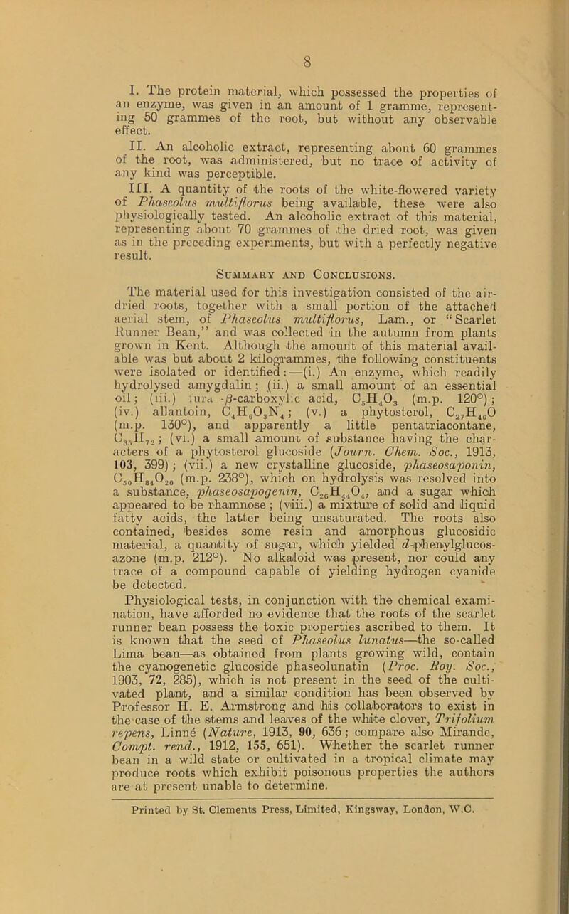 I. The protein material, which possessed the properties of an enzyme, was given in an amount of 1 gramme, represent- ing 50 grammes of the root, but without any observable effect. II. An alcoholic extract, representing about 60 grammes of the root, was administered, but no trace of activity of any kind was perceptible. III. A quantity of the roots of the white-flowered variety of Phaseolus multiflorus being available, these were also physiologically tested. An alcoholic extract of this material, representing about 70 grammes of .the dried root, was given as in the preceding experiments, but with a perfectly negative result. Summary and Conclusions. The material used for this investigation consisted of the air- dried roots, together with a small portion of the attached aerial stem, of Phaseolus multiflorus, Lam., or “Scarlet Runner Bean,” and was collected in the autumn from plants grown in Kent. Although the amount of this material avail- able was but about 2 ldloga'ammes, the following constituents were isolated or identified:—(i.) An enzyme, which readily hydrolysed amygdalin; jii.) a small amount of an essential oil; (lii.) lura -/3-carboxylic acid, C5H403 (m.p. 120°); (iv.) allantoin, C4H603N4; (v.) a phytosterol, C27H40O (m.p. 130°), and apparently a little pentatriacontane, CjjHjj ; (vi.) a small amount, of substance having the char- acters of a phytosterol glucoside (Journ. Chem. Soc., 1913, 103, 399) ; (vii.) a new crystalline glucoside, phaseosaponin, O,0H84Ot. (m.p. 238°), which on hydrolysis was resolved into a substance, phaseosapoyenin, C26H4104, and a sugar which appeared to be rhamnose ; (vdii.) a mixture of solid and liquid fatty acids, the latter being unsaturated. The roots also contained, besides some resin and amorphous glucosidic material, a quantity of sugar, which yielded d-iphenylglucos- azone (m.p. 212°). No alkaloid was present, nor could any trace of a compound capable of yielding hydrogen cyanide be detected. Physiological tests, in conjunction with the chemical exami- nation, have afforded no evidence that the roots of the scarlet runner bean possess the toxic properties ascribed to them. It is known that the seed of Phaseolus lunatus—tite so-called Lima bean—as obtained from plants growing wild, contain the cyanogenetic glucoside phaseolunatin (Proc. Boy. Soc., 1903, 72, 285), which is not present in the seed of the culti- vated plant, and a similar condition has been observed by Professor H. E. Armstrong and his collaborators to exist in the case of the stems and leaves of the white clover, Trifolium repens, Linne (Nature, 1913, 90, 636; compare also Mirande, Compt. rend., 1912, 155, 651). Whether the scarlet runner bean in a wild state or cultivated in a tropical climate may produce roots which exhibit poisonous properties the authors are at present unable to determine. Printed by St. Clements Press, Limited, Kingsway, London, W.C.