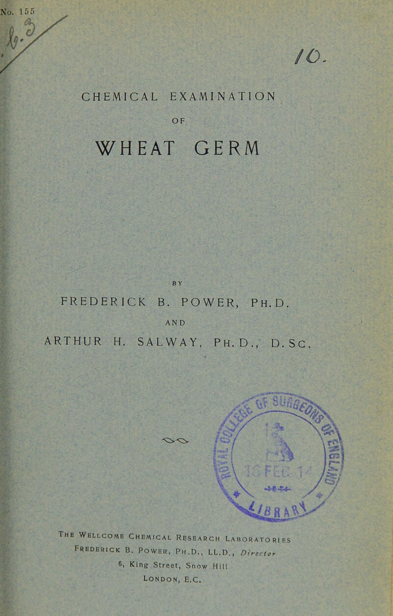 CHEMICAL EXAMINATION OF WHEAT GERM FREDERICK B. POWER, Ph.D. AND ARTHUR H. SALWAY, Ph.D., D.Sc. The Wellcome Chemical Research Laboratories Frederick B. Power, Ph.D., LL.D., Director 6> King Street, Snow Hill London, e.c.