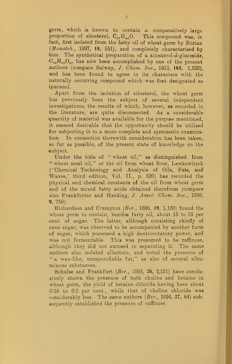 germ, which is known to contain a comparatively large proportion of sitosterol, C27H160. This compound was, in fact, first isolated from the fatty oil of wheat germ by Burian (Monatsh., 1897, 18, 551), and completely characterised by him. The synthetical preparation of a sitosterol-cf-glucoside, C'3jH5606, has now been accomplished by one of the present authors (compare Salway, J. Chem. Soc., 1913, 103, 1,022), and has been found to agree in its characters with the naturally occurring compound which was first designated as ipuranol. Apart from the isolation of sitosterol, the wheat germ has previously been the subject of several independent investigations, the results of which, however, as recorded in the literature, are quite disconnected. As a considerable quantity of material was available for the purpose mentioned, it seemed desirable that the opportunity should be utilised for subjecting it to a more complete and systematic examina- tion. In connection therewith consideration has been taken, so far as possible, of the present state of knowledge on the subject. Under the title of “ wheat oil,” as distinguished from “wheat meal oil,” or the oil from wheat flour, Lewkowitsch (‘ Chemical Technology and Analysis of Oils, Fats, and Waxes,’ third edition, Vol. II., p. 520) has recorded the physical and chemical constants of the oil from wheat germ and of the mixed fatty acids obtained therefrom (compare also Frankforter and Harding, J. Amer. Chem. Soc., 1899, 9, 758). Richardson and Crampton [Bet., 1886, 19, 1,180) found the wheat germ to contain, besides fatty oil, about 15 to 18 per cent, of sugar. The latter, although consisting chiefly of cane sugar, was observed to be accompanied by another form ■of sugar, which possessed a high dextrorotatory power, and was not fermentable. This was presumed to be raffinose, although they did not succeed in separating it. The same authors also isolated allantoin, and noted the presence of “ a wax-like, unsaponifiable fat,” as also of several albu- minous substances. Schulze and Frankfurt (Ber., 1893, 26, 2,151) have conclu- sively shown the presence of both choline and betaine in wheat germ, the yield of betaine chloride having been about 0T6 to 0‘2 per cent., while that of choline chloride was •considerably less. The same authors [Ber., 1894, 27, 64) sub- sequently established the presence of raffinose.