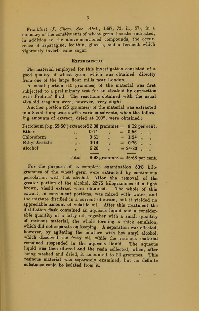 Frankfurt (J. ClviTti. Soc. Abst., 1897, 72, ii., 67), in a summary of the constituents of wheat germ, has also indicated, in addition to the above-mentioned compounds, the occur- rence of asparagine, lecithin, glucose, and a ferment which vigorously inverts cane sugar. Experimental. The material employed for this investigation consisted of a good quality of wheat germ, which was obtained directly from one of the large flour mills near London. A small portion (10 grammes) of the material was first subjected to a preliminary test for an alkaloid by extraction with Prollius’ fluid. The reactions obtained with the usual alkaloid reagents were, however, very slight. Another portion (25 grummes) of the material was extracted in a Soxhlet apparatus with various solvents, when the follow- ing amounts of extract, dried at 100°, were obtained : Petroleum (b.p. 35-50°) extracted 2 08 grammes = Ether ) J 014 „ = Chloroform > » 0-31 Ethyl Acetate n • 019 „ Alcohol >> 6-20 „ = 8-32 per cent. 0 56 „ „ 1-24 „ „ 0 76 „ „ 24-80 „ „ Total 8-92 grammes = 35-68 per cent. For the purpose of a complete examination 50'8 kilo- grammes of the wheat germ were extracted by continuous percolation with hot alcohol. After the removal of the greater portion of the alcohol, 2275 kilogrammes of a light brown, viscid extract were obtained. The whole of this extract, in convenient portions, was mixed with water, and the mixture distilled in a current of steam, but it yielded no appreciable amount of volatile oil. After this treatment the distillation flask contained an aqueous liquid and a consider- able quantity of a fatty oil, together with a small quantity of resinous material, the whole forming a thick emulsion, which did not separate on keeping. A separation was effected, however, by agitating the mixture with hot amyl alcohol, which dissolved the fatty oil, while the resinous material remained suspended in the aqueous liquid. The aqueous liquid was then Altered and the resin collected, when, after being washed and dried, it amounted to 22 grammes. This resinous material was separately examined, but no definite substance could be isolated from it.