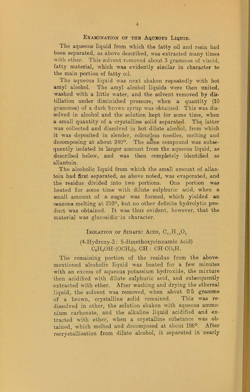 Examination or the Aqueous Liquid. The aqueous liquid from which the fatty oil and resin had been separated, as above described, was extracted many times with ether. This solvent removed about 3 grammes of viscid, fatty material, which was evidently similar in character to the main portion of fatty oil. The aqueous liquid was next shaken repeatedly with hot amyl alcohol. The amyl alcohol liquids were then united, washed with a little water, and the solvent removed by dis- tillation under diminished pressure, when a quantity (10 grammes) of a dark brown syrup was obtained. This was dis- solved in alcohol and the solution kept for some time, when a small quantity of a crystalline solid separated. The latter was collected and dissolved in hot dilute alcohol, from which it was deposited in slender, colourless needles, melting and decomposing at about 240°. The same compound was subse- quently isolated in larger amount from the aqueous liquid, as described below, and was then completely identified as allantoin. The alcoholic liquid from which the small amount of allan- toin had first separated, as above noted, was evaporated, and the residue divided into two portions. One portion was heated for some time with dilute sulphuric acid, when a small amount of a sugar was formed, which yielded an osazons melting at 210°, hut no other definite hydrolytic pro- duct was obtained. It was thus evident, however, that the material was glucosidic'in character. Isolation of Sinapic Acid, CuH1205 (4-Hydroxy-3: 5-dimethoxycinnamic Acid) C6H.2OH-(OCH3)2. CH : CH C02H. The remaining portion of the residue from the above- mentioned alcoholic liquid was heated for a few minutes with an excess of aqueous potassium hydroxide, the mixture then acidified with dilute sulphuric acid, and subsequently extracted with ether. After washing and drying the ethereal liquid, the solvent was removed, when about 0'5 gramme of a brown, crystalline solid remained. This was re- dissolved in ether, the solution shaken with aqueous ammo- nium carbonate, and the alkaline liquid acidified and ex- tracted with ether, when a crystalline substance was ob- tained, which melted and decomposed at about 186°. After recrystallisation from dilute alcohol, it separated in nearly