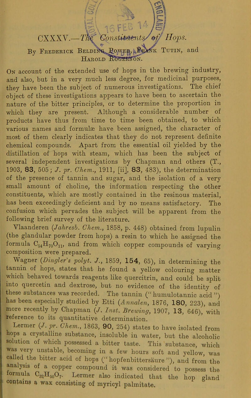 cxxxv i-5l ■Tft^ ’GmsUMtntii/Hops. By Frederick Beldii Harold Tutin, and On account of the extended use of hops in the brewing industry, and also, but in a very much less degree, for medicinal purposes, they have been the subject of numerous investigations. The chief object of these investigations appears to have been to ascertain the nature of the bitter principles, or to determine the proportion in which they are present. Although a considerable number of products have thus from time to time been obtained, to which various names and formulae have been assigned, the character of most of them clearly indicates that they do not represent definite chemical compounds. Apart from the essential oil yielded by the distillation of hops with steam, which has been the subject of several independent investigations by Chapman and others (T., 1903, 83, 505; J. pr. Ghem., 1911, [ii], 83, 483), the determination of the presence of tannin and sugar, and the isolation of a very small amount of choline, the information respecting the other constituents, which are mostly contained in the resinous material, has been exceedingly deficient and by no means satisfactory. The confusion which pervades the subject will be apparent from the following brief survey of the literature. Vlaanderen (Jahresb. Ghem., 1858, p. 448) obtained from lupulin (the glandular powder from hops) a resin to which he assigned the formula Cj^H^qOjj, and from which copper compounds of varying composition were prepared. Wagner (^Dingier’s polyt. J1859, 154, 65), in determining the tannin of hops, states that he found a yellow colouring matter which behaved towards reagents like quercitrin, and could be split into quercetin and dextrose, but no evidence of the identity of these substances was recorded. The tannin (“ humulotannic acid ”) has been especially studied by Etti {Annalen, 1876, 180, 223), and more recently by Chapman {J. Inst. Brewing, 1907, 13, 646), with reference to its quantitative determination. Lermer (.7. pr. Ghem., 1863, 90, 254) states to have isolated from hops a crystalline substance, insoluble in water, but the alcoholic solution of which possessed a bitter taste. This substance, which was very unstable, becoming in a few hours soft and yellow, was called the bitter acid of hops (“ hopfenbittersaure ”), and from the analysis of a copper compound it was considered to possess the ormula CggHgoO^. Lermer also indicated that the hop gland contains a, wax consisting of myricyl palmitate.